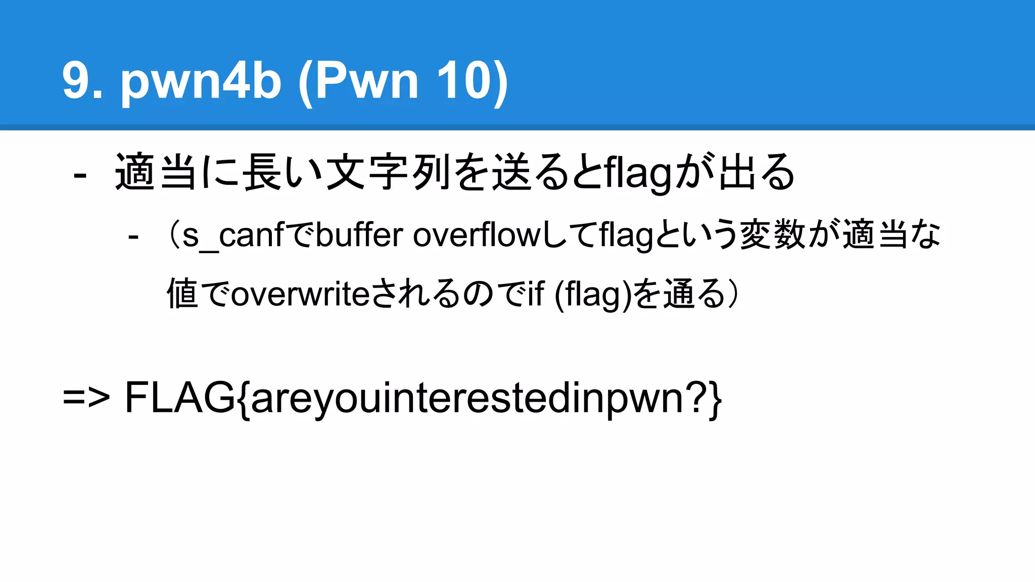9. pwn4b (Pwn 10)
- 適当に長い文字列を送るとflagが出る
- （s_canfでbuffer overflowしてflagという変数が適当な
値でoverwriteされるのでif (flag)を通る）
=> FLAG{areyouinterestedinpwn?}
 
