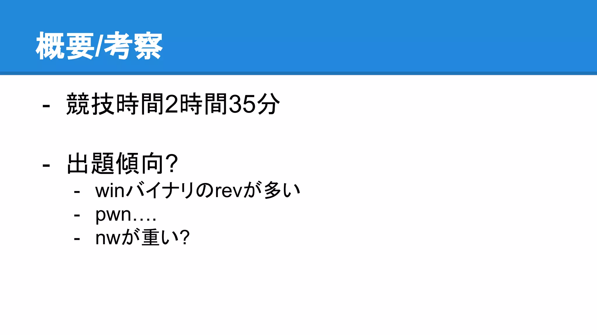 概要/考察
- 競技時間2時間35分
- 出題傾向?
- winバイナリのrevが多い
- pwn….
- nwが重い?
 