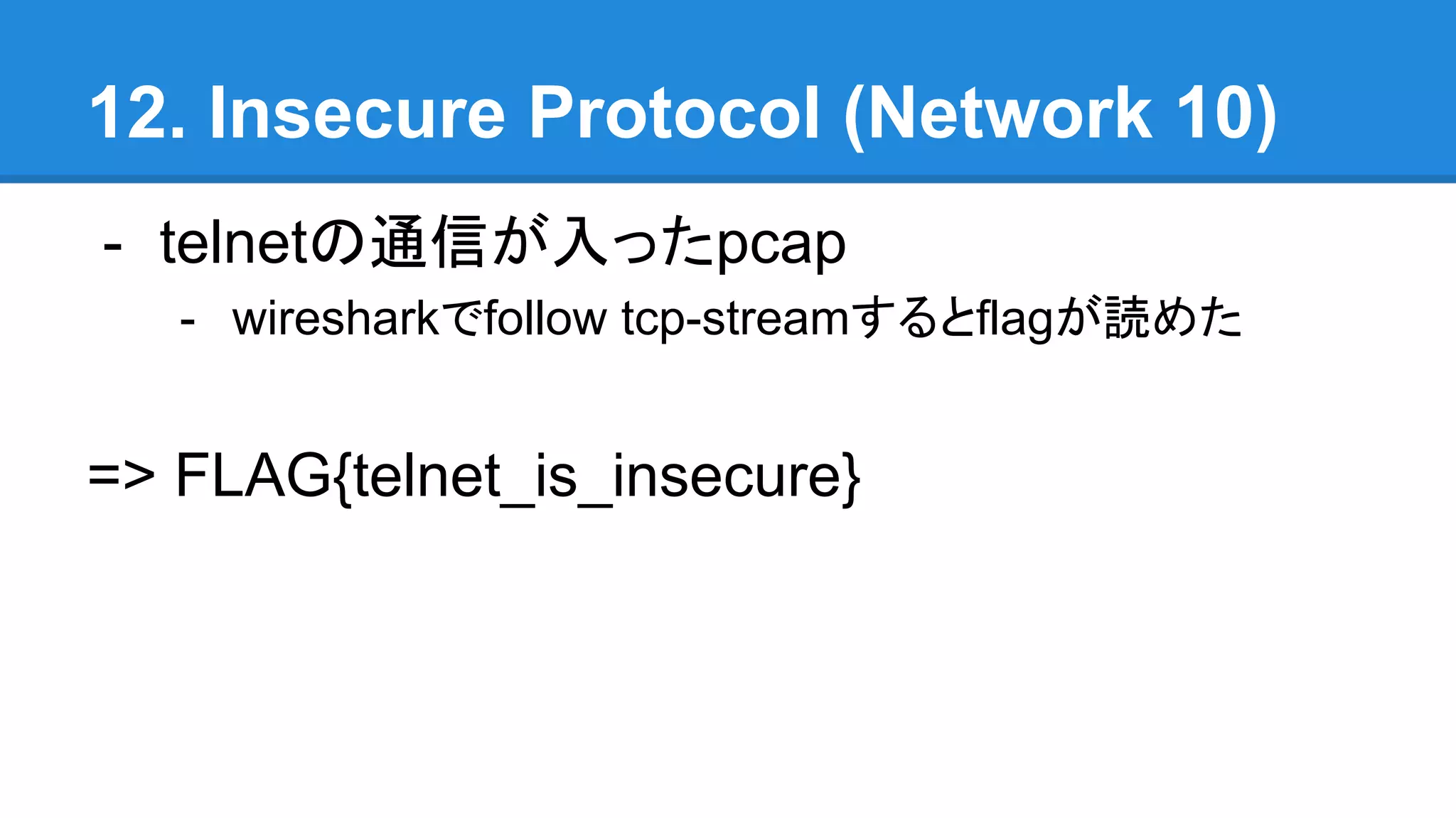 12. Insecure Protocol (Network 10)
- telnetの通信が入ったpcap
- wiresharkでfollow tcp-streamするとflagが読めた
=> FLAG{telnet_is_insecure}
 