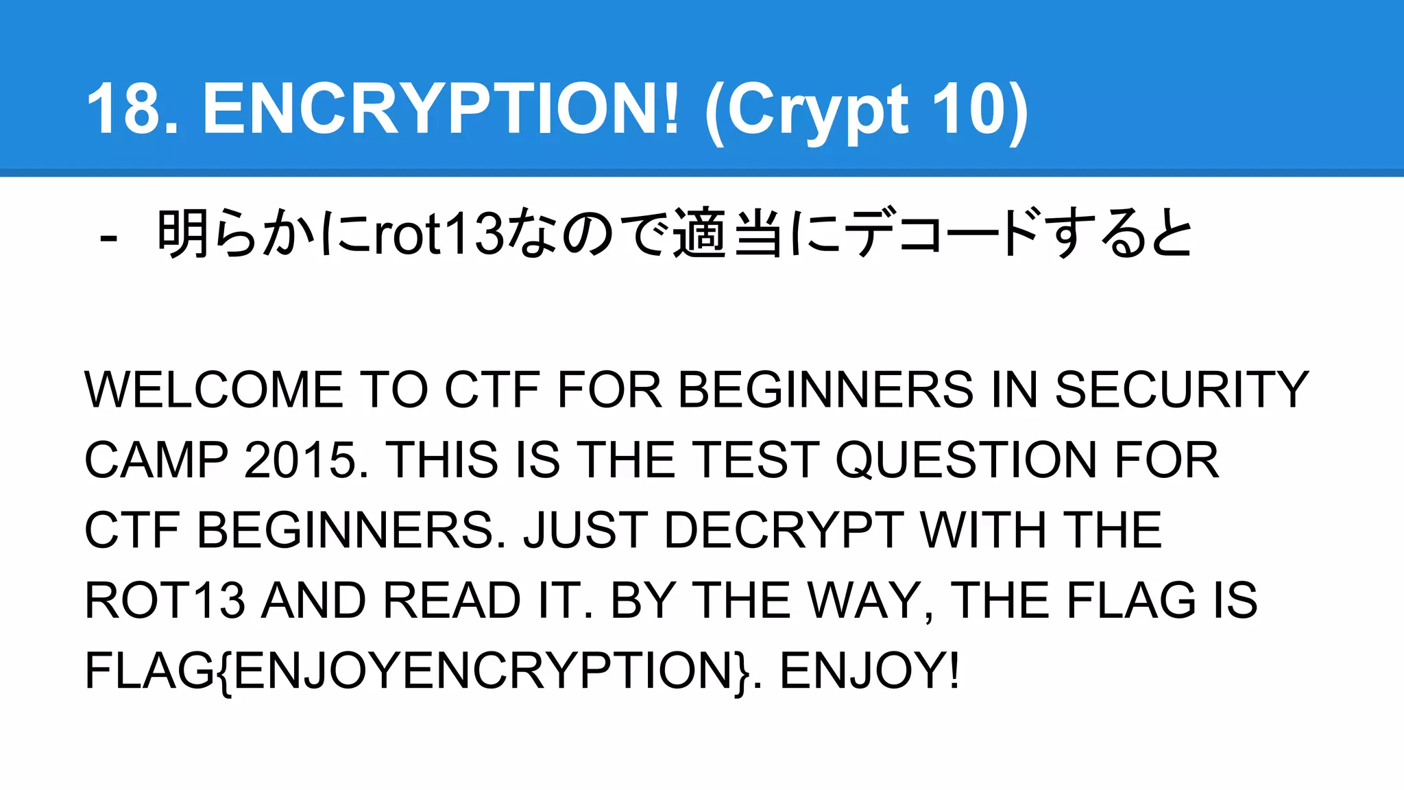 18. ENCRYPTION! (Crypt 10)
- 明らかにrot13なので適当にデコードすると
WELCOME TO CTF FOR BEGINNERS IN SECURITY
CAMP 2015. THIS IS THE TEST QUESTION FOR
CTF BEGINNERS. JUST DECRYPT WITH THE
ROT13 AND READ IT. BY THE WAY, THE FLAG IS
FLAG{ENJOYENCRYPTION}. ENJOY!
 