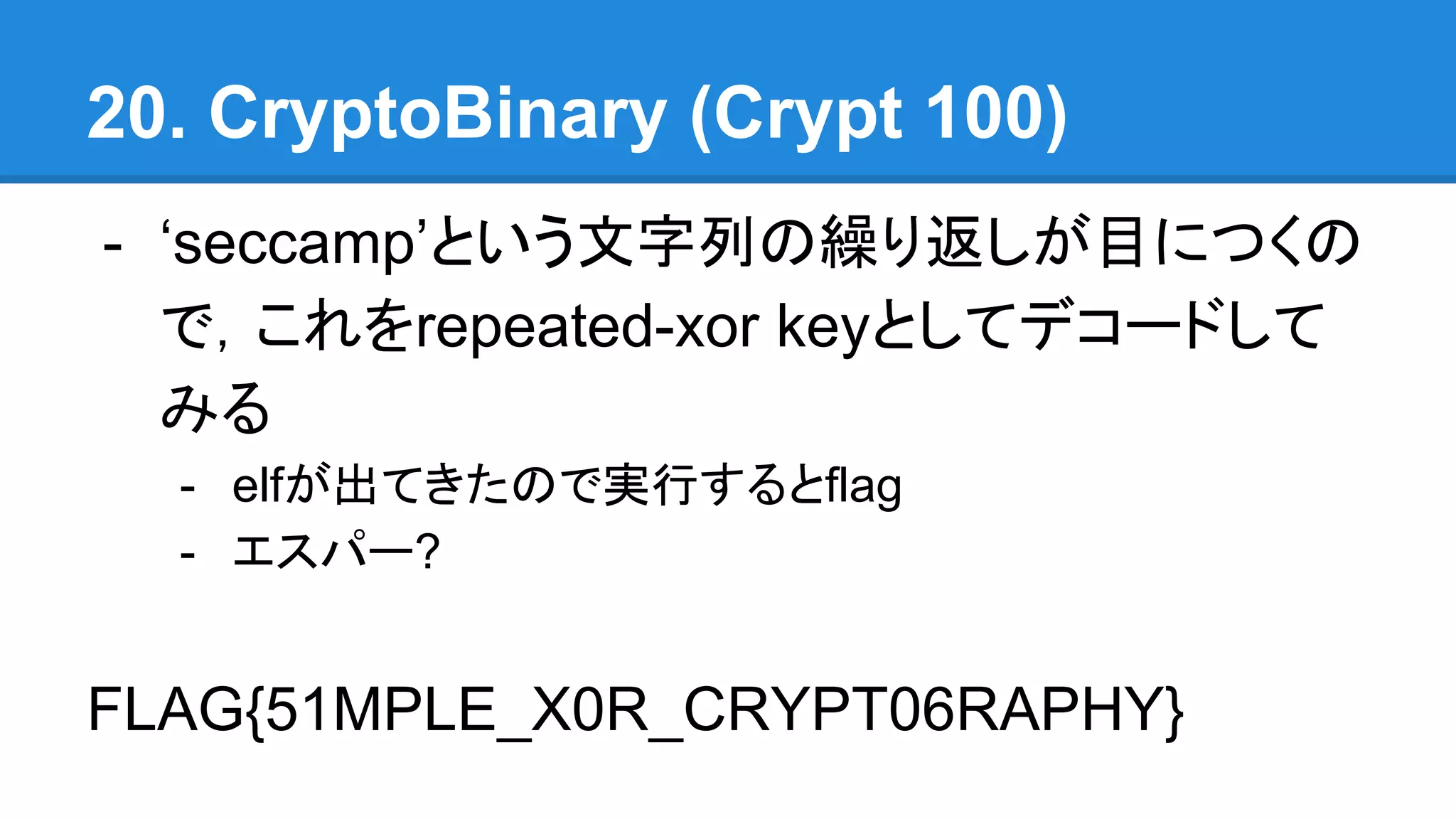 20. CryptoBinary (Crypt 100)
- ‘seccamp’という文字列の繰り返しが目につくの
で，これをrepeated-xor keyとしてデコードして
みる
- elfが出てきたので実行するとflag
- エスパー?
FLAG{51MPLE_X0R_CRYPT06RAPHY}
 
