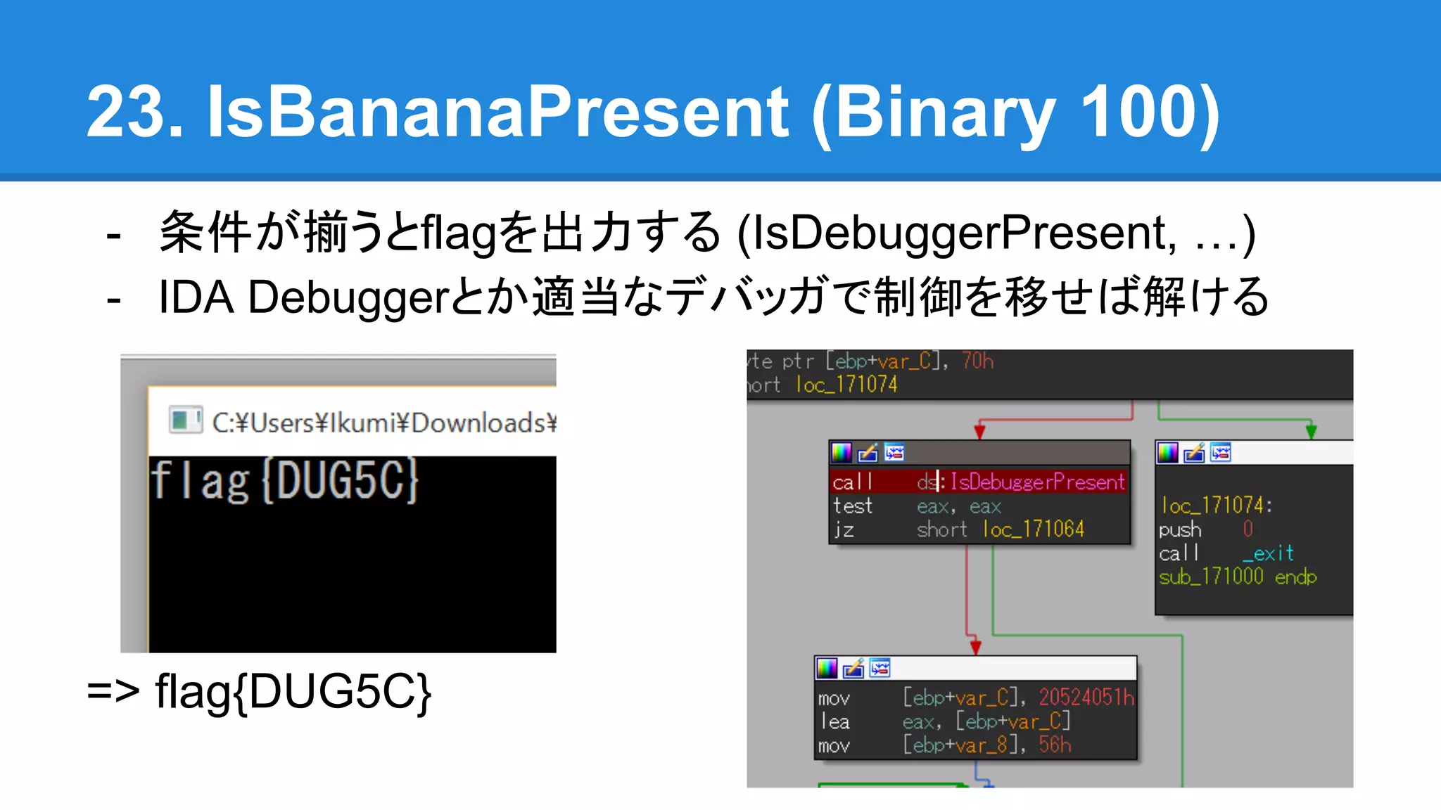 23. IsBananaPresent (Binary 100)
- 条件が揃うとflagを出力する (IsDebuggerPresent, …)
- IDA Debuggerとか適当なデバッガで制御を移せば解ける
=> flag{DUG5C}
 