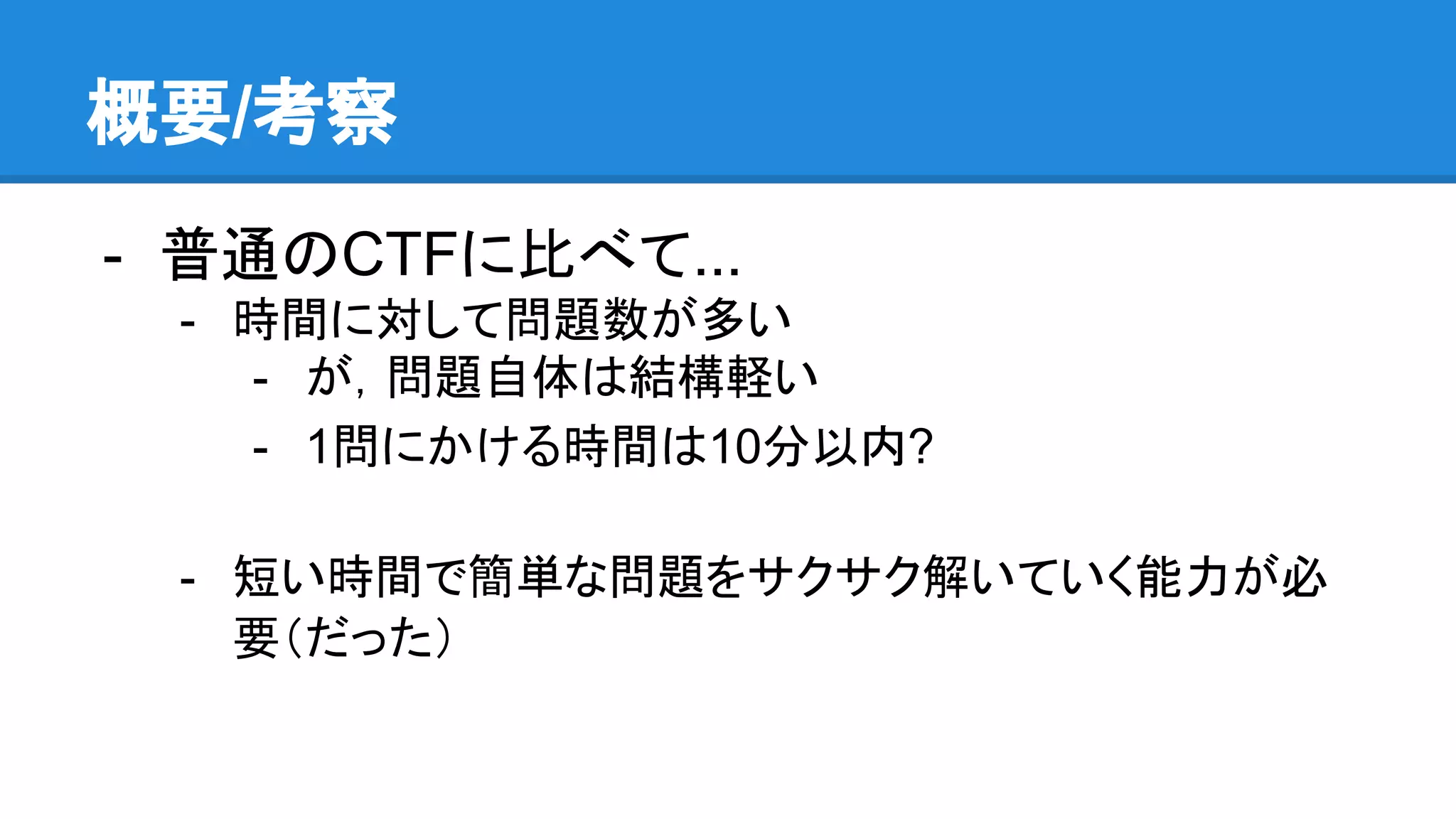 概要/考察
- 普通のCTFに比べて...
- 時間に対して問題数が多い
- が，問題自体は結構軽い
- 1問にかける時間は10分以内?
- 短い時間で簡単な問題をサクサク解いていく能力が必
要（だった）
 