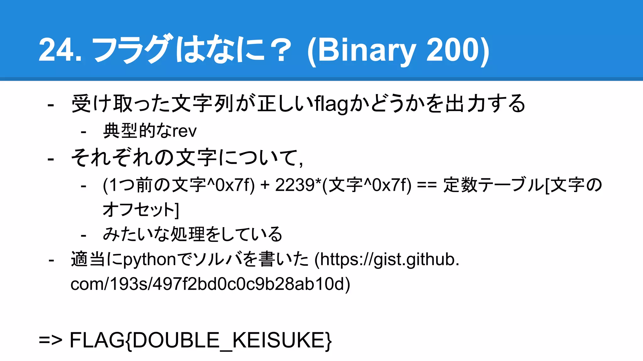 24. フラグはなに？ (Binary 200)
- 受け取った文字列が正しいflagかどうかを出力する
- 典型的なrev
- それぞれの文字について,
- (1つ前の文字^0x7f) + 2239*(文字^0x7f) == 定数テーブル[文字の
オフセット]
- みたいな処理をしている
- 適当にpythonでソルバを書いた (https://gist.github.
com/193s/497f2bd0c0c9b28ab10d)
=> FLAG{DOUBLE_KEISUKE}
 