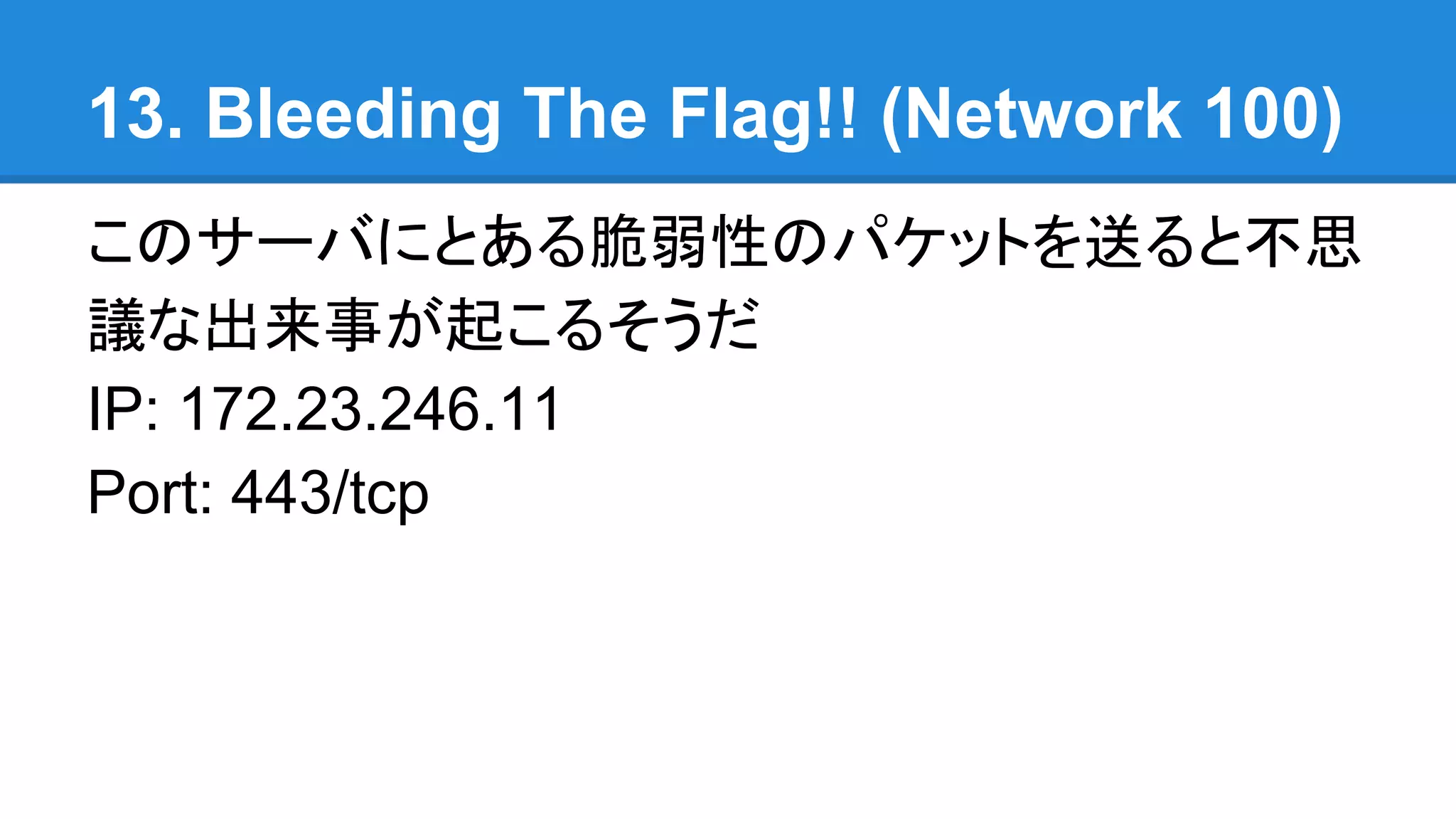 13. Bleeding The Flag!! (Network 100)
このサーバにとある脆弱性のパケットを送ると不思
議な出来事が起こるそうだ
IP: 172.23.246.11
Port: 443/tcp
 