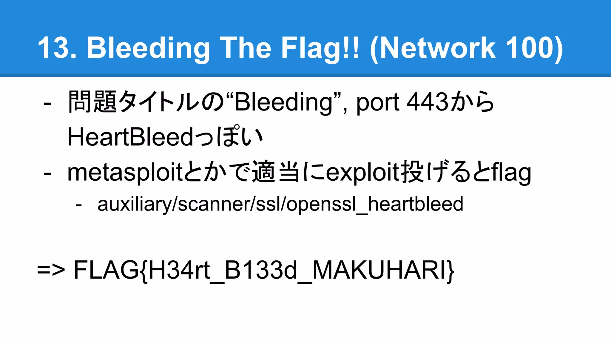 13. Bleeding The Flag!! (Network 100)
- 問題タイトルの“Bleeding”, port 443から
HeartBleedっぽい
- metasploitとかで適当にexploit投げるとflag
- auxiliary/scanner/ssl/openssl_heartbleed
=> FLAG{H34rt_B133d_MAKUHARI}
 