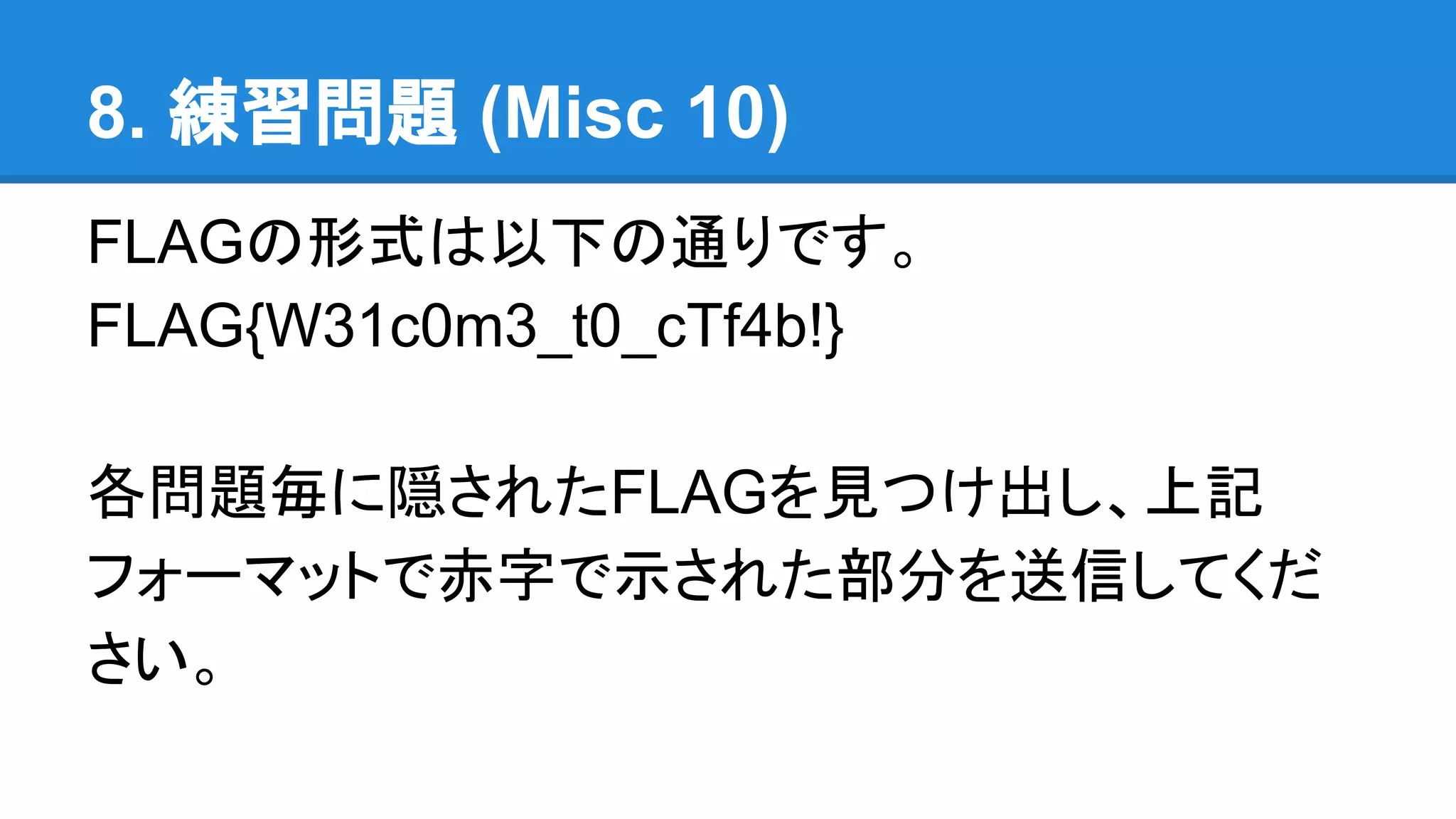 8. 練習問題 (Misc 10)
FLAGの形式は以下の通りです。
FLAG{W31c0m3_t0_cTf4b!}
各問題毎に隠されたFLAGを見つけ出し、上記
フォーマットで赤字で示された部分を送信してくだ
さい。
 