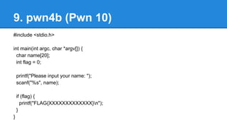 9. pwn4b (Pwn 10)
#include <stdio.h>
int main(int argc, char *argv[]) {
char name[20];
int flag = 0;
printf("Please input your name: ");
scanf("%s", name);
if (flag) {
printf("FLAG{XXXXXXXXXXXXX}n");
}
}
 