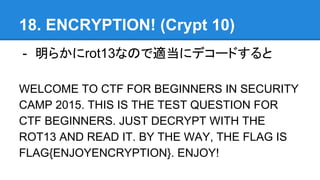 18. ENCRYPTION! (Crypt 10)
- 餫rot13ʤΤm˥ǥ`ɤ
WELCOME TO CTF FOR BEGINNERS IN SECURITY
CAMP 2015. THIS IS THE TEST QUESTION FOR
CTF BEGINNERS. JUST DECRYPT WITH THE
ROT13 AND READ IT. BY THE WAY, THE FLAG IS
FLAG{ENJOYENCRYPTION}. ENJOY!
 