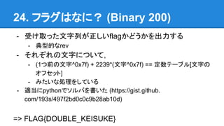 24. ե饰Ϥʤˣ (Binary 200)
- ܤȡäФflagɤ
- ͵Ĥrev
- 줾֤ˤĤ,
- (1ǰ^0x7f) + 2239*(^0x7f) == Ʃ`֥[֤
եå]
- ߤʄI򤷤Ƥ
- mpythonǥФ (https://gist.github.
com/193s/497f2bd0c0c9b28ab10d)
=> FLAG{DOUBLE_KEISUKE}
 