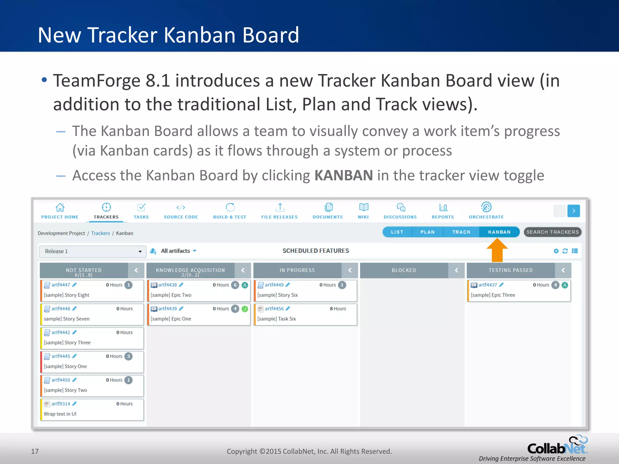 17 Copyright ©2015 CollabNet, Inc. All Rights Reserved.
Driving Enterprise Software Excellence
• TeamForge 8.1 introduces a new Tracker Kanban Board view (in
addition to the traditional List, Plan and Track views).
– The Kanban Board allows a team to visually convey a work item’s progress
(via Kanban cards) as it flows through a system or process
– Access the Kanban Board by clicking KANBAN in the tracker view toggle
New Tracker Kanban Board
 