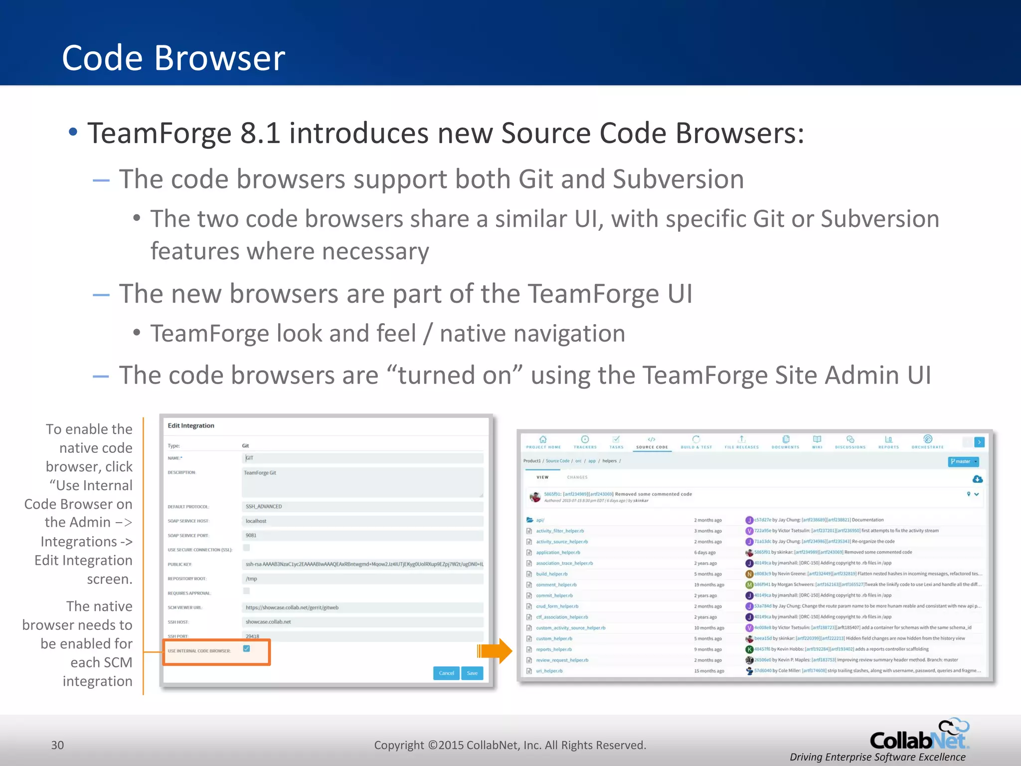 30 Copyright ©2015 CollabNet, Inc. All Rights Reserved.
Driving Enterprise Software Excellence
• See associations in JIRA as well as in TeamForge.
– Use the JIRA ticket ID in square brackets in the commit message
– TeamForge collects meta-data from JIRA to track these associations
– Git and Subversion are both supported
JIRA – Create Associations
TortoiseSVN Commit
CollabNet GitEye Commit
The JIRA ticket ID
in square brackets
associates these
source code
repository commit
events with the
identified JIRA
ticket
$ git commit -am ‘[MD-1] refactored for new API guidelines'
[master 78b2670] [MD-1] refactored for new API guidelines
1 files changed, 2 insertions(+), 1 deletions(-)
Command Line
Commit
 