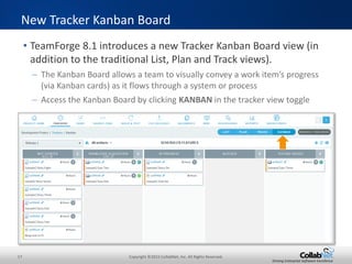17 Copyright ©2015 CollabNet, Inc. All Rights Reserved.
Driving Enterprise Software Excellence
• TeamForge 8.1 introduces a new Tracker Kanban Board view (in
addition to the traditional List, Plan and Track views).
– The Kanban Board allows a team to visually convey a work item’s progress
(via Kanban cards) as it flows through a system or process
– Access the Kanban Board by clicking KANBAN in the tracker view toggle
New Tracker Kanban Board
 