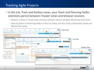 18 Copyright ©2015 CollabNet, Inc. All Rights Reserved.
Driving Enterprise Software Excellence
• The Kanban Board allows multiple Scrum and Kanban teams to
work together in a single TeamForge project.
– Teams can optionally work in a common backlog
– Create multiple named Kanban Boards for a single TeamForge Project
• Each board with its own value stream map
– E.g., Feature/Story Progress, Defect Progress, Impediments or Resolutions
• Each board with its own WIP limits
– Notification when WIP limits are breached, or no limits for a “Sticky Wall”
• Each board with its own configuration of Trackers
Kanban Board
Currently selected
Planning Folder
Currently selected Team
or All Artifacts
Name of active Kanban
Board
Configure, Refresh and
Manage Boards buttons
 