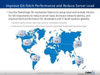 47 Copyright ©2015 CollabNet, Inc. All Rights Reserved.
Driving Enterprise Software Excellence
• Use the TeamForge Git replication feature to setup local and remote mirrors
for Git repositories to reduce server load, decrease network latency, and
improve fetch performance for developers and CI build systems globally
– Excellent performance even over slow or unreliable networks
– Continuous IP protection with access controls replicated along with repository data
Improve Git Fetch Performance and Reduce Server Load
 