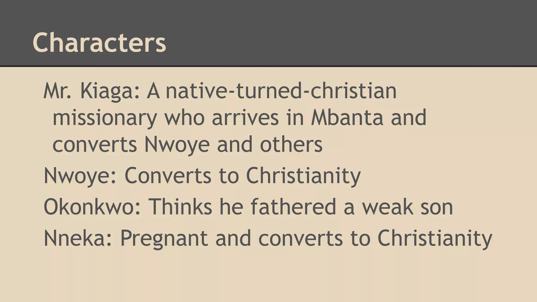 Characters
Mr. Kiaga: A native-turned-christian
missionary who arrives in Mbanta and
converts Nwoye and others
Nwoye: Converts to Christianity
Okonkwo: Thinks he fathered a weak son
Nneka: Pregnant and converts to Christianity

 
