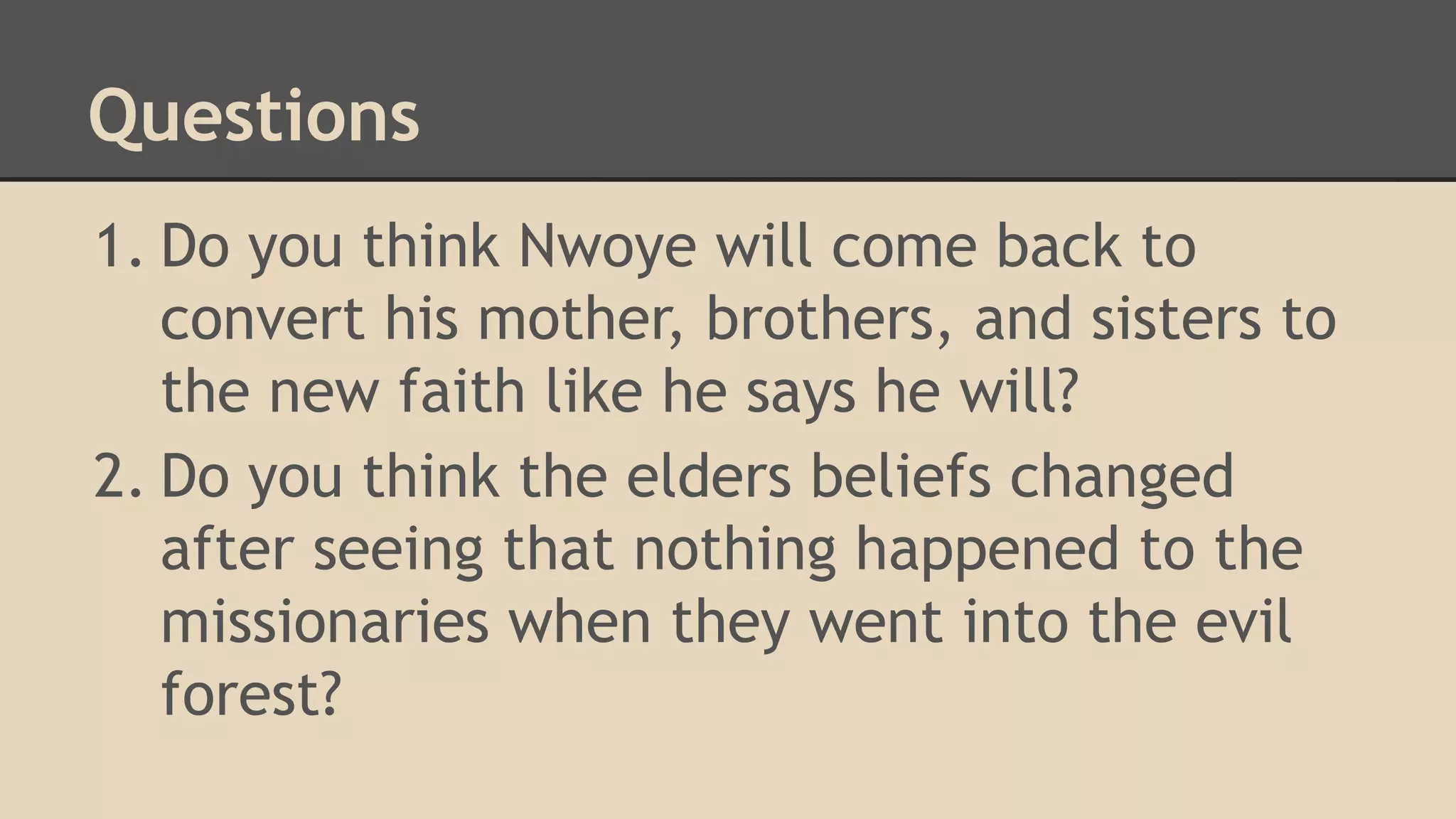 Questions
1. Do you think Nwoye will come back to
convert his mother, brothers, and sisters to
the new faith like he says he will?
2. Do you think the elders beliefs changed
after seeing that nothing happened to the
missionaries when they went into the evil
forest?

 
