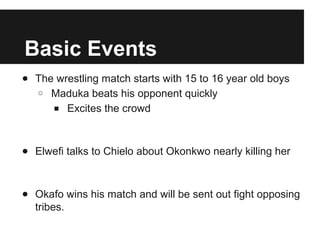 Basic Events
● The wrestling match starts with 15 to 16 year old boys
○ Maduka beats his opponent quickly
■ Excites the crowd
● Elwefi talks to Chielo about Okonkwo nearly killing her
● Okafo wins his match and will be sent out fight opposing
tribes.
 