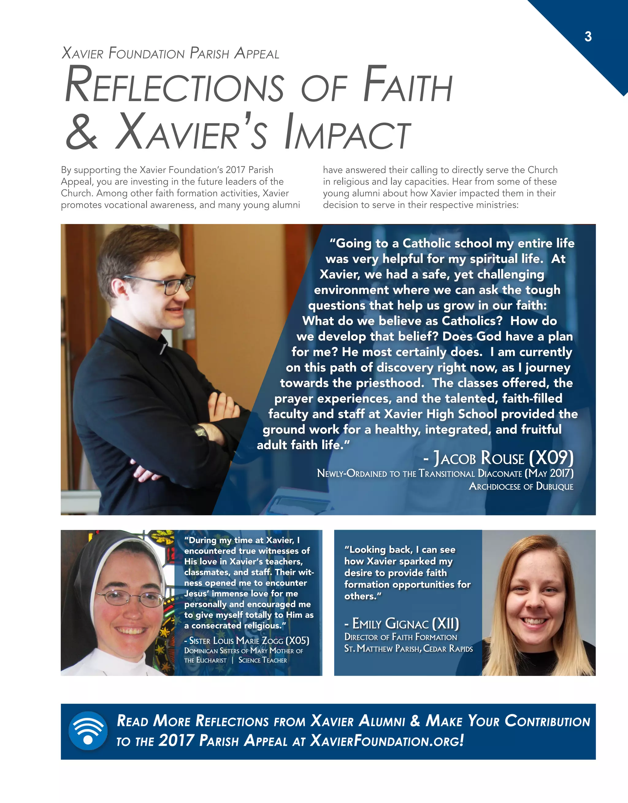 3
Xavier Foundation Parish Appeal
Reflections of Faith
& Xavier’s Impact
By supporting the Xavier Foundation’s 2017 Parish
Appeal, you are investing in the future leaders of the
Church. Among other faith formation activities, Xavier
promotes vocational awareness, and many young alumni
have answered their calling to directly serve the Church
in religious and lay capacities. Hear from some of these
young alumni about how Xavier impacted them in their
decision to serve in their respective ministries:
“Going to a Catholic school my entire life
was very helpful for my spiritual life. At
Xavier, we had a safe, yet challenging
environment where we can ask the tough
questions that help us grow in our faith:
What do we believe as Catholics? How do
we develop that belief? Does God have a plan
for me? He most certainly does. I am currently
on this path of discovery right now, as I journey
towards the priesthood. The classes offered, the
prayer experiences, and the talented, faith-filled
faculty and staff at Xavier High School provided the
ground work for a healthy, integrated, and fruitful
adult faith life.”
- Jacob Rouse (X09)
Newly-Ordained to the Transitional Diaconate (May 2017)
Archdiocese of Dubuque
“During my time at Xavier, I
encountered true witnesses of
His love in Xavier’s teachers,
classmates, and staff. Their wit-
ness opened me to encounter
Jesus’ immense love for me
personally and encouraged me
to give myself totally to Him as
a consecrated religious.”
- Sister Louis Marie Zogg (X05)
Dominican Sisters of Mary Mother of
the Eucharist | Science Teacher
“Looking back, I can see
how Xavier sparked my
desire to provide faith
formation opportunities for
others.”
- Emily Gignac (X11)
Director of Faith Formation
St.Matthew Parish,Cedar Rapids
Read More Reflections from Xavier Alumni & Make Your Contribution
to the 2017 Parish Appeal at XavierFoundation.org!
 