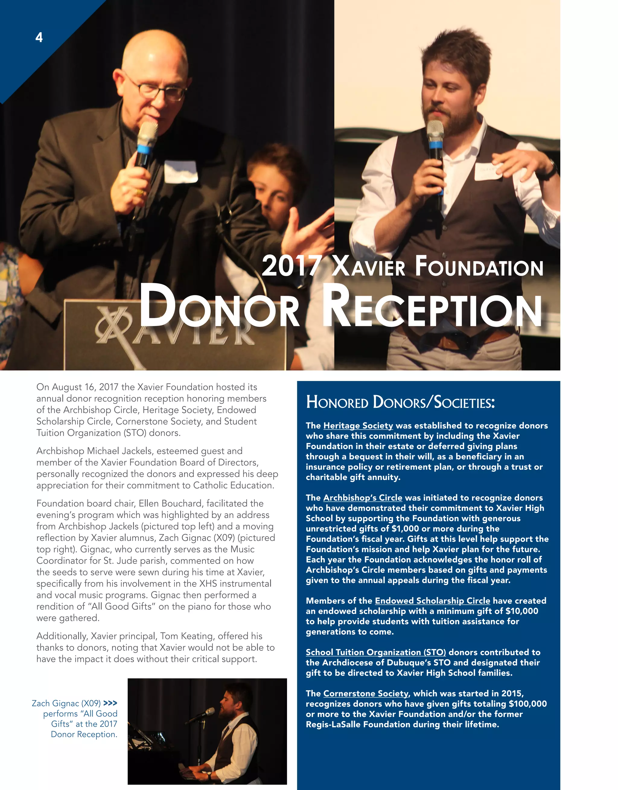 4
On August 16, 2017 the Xavier Foundation hosted its
annual donor recognition reception honoring members
of the Archbishop Circle, Heritage Society, Endowed
Scholarship Circle, Cornerstone Society, and Student
Tuition Organization (STO) donors.
Archbishop Michael Jackels, esteemed guest and
member of the Xavier Foundation Board of Directors,
personally recognized the donors and expressed his deep
appreciation for their commitment to Catholic Education.
Foundation board chair, Ellen Bouchard, facilitated the
evening’s program which was highlighted by an address
from Archbishop Jackels (pictured top left) and a moving
reflection by Xavier alumnus, Zach Gignac (X09) (pictured
top right). Gignac, who currently serves as the Music
Coordinator for St. Jude parish, commented on how
the seeds to serve were sewn during his time at Xavier,
specifically from his involvement in the XHS instrumental
and vocal music programs. Gignac then performed a
rendition of “All Good Gifts” on the piano for those who
were gathered.
Additionally, Xavier principal, Tom Keating, offered his
thanks to donors, noting that Xavier would not be able to
have the impact it does without their critical support.
Honored Donors/Societies:
The Heritage Society was established to recognize donors
who share this commitment by including the Xavier
Foundation in their estate or deferred giving plans
through a bequest in their will, as a beneficiary in an
insurance policy or retirement plan, or through a trust or
charitable gift annuity.
The Archbishop’s Circle was initiated to recognize donors
who have demonstrated their commitment to Xavier High
School by supporting the Foundation with generous
unrestricted gifts of $1,000 or more during the
Foundation’s fiscal year. Gifts at this level help support the
Foundation’s mission and help Xavier plan for the future.
Each year the Foundation acknowledges the honor roll of
Archbishop’s Circle members based on gifts and payments
given to the annual appeals during the fiscal year.
Members of the Endowed Scholarship Circle have created
an endowed scholarship with a minimum gift of $10,000
to help provide students with tuition assistance for
generations to come.
School Tuition Organization (STO) donors contributed to
the Archdiocese of Dubuque’s STO and designated their
gift to be directed to Xavier High School families.
The Cornerstone Society, which was started in 2015,
recognizes donors who have given gifts totaling $100,000
or more to the Xavier Foundation and/or the former
Regis-LaSalle Foundation during their lifetime.
2017 Xavier Foundation
Donor Reception
Zach Gignac (X09) >>>
performs “All Good
Gifts” at the 2017
Donor Reception.
 