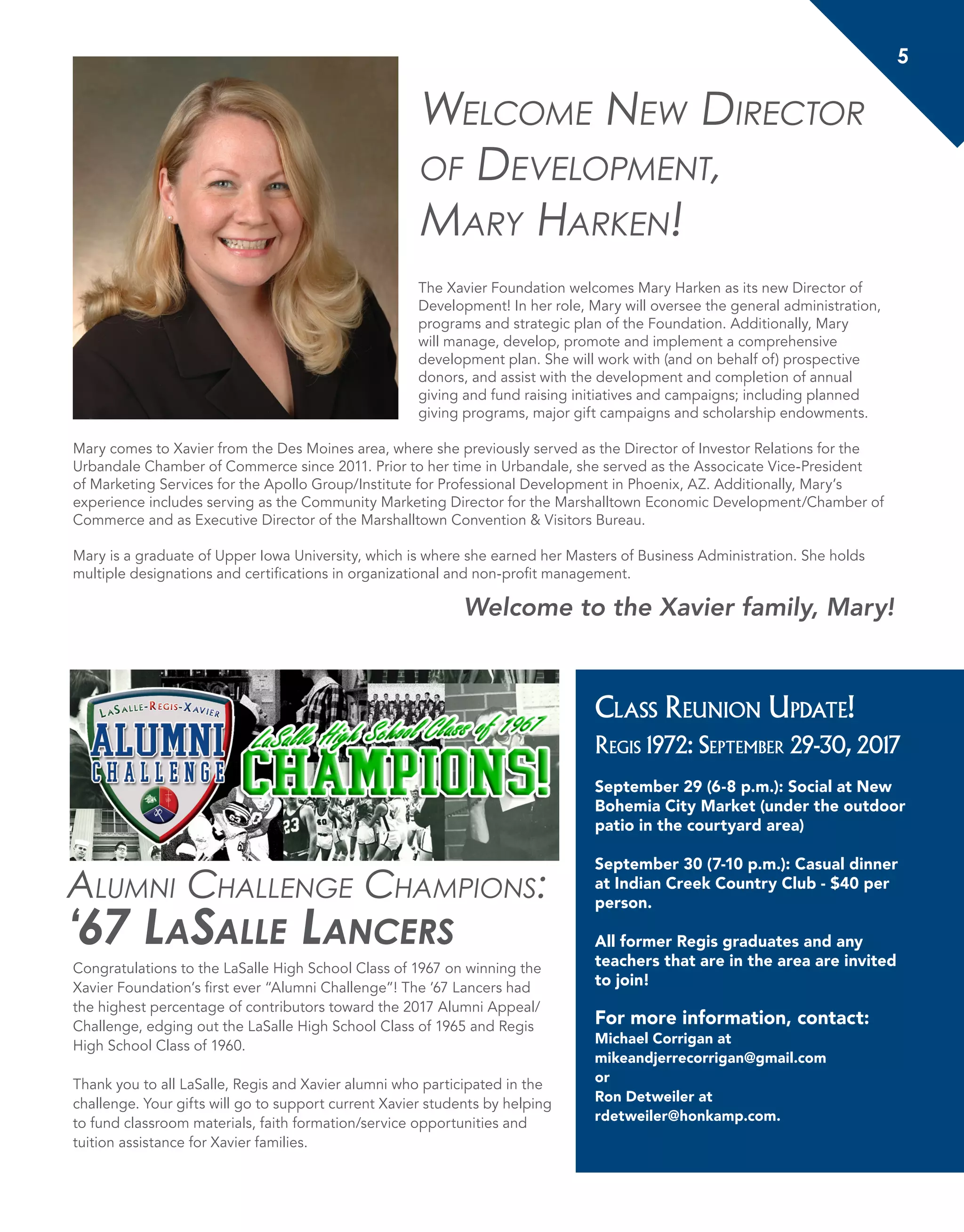 5
Alumni Challenge Champions:
‘67 LaSalle Lancers
Congratulations to the LaSalle High School Class of 1967 on winning the
Xavier Foundation’s first ever “Alumni Challenge”! The ’67 Lancers had
the highest percentage of contributors toward the 2017 Alumni Appeal/
Challenge, edging out the LaSalle High School Class of 1965 and Regis
High School Class of 1960.
Thank you to all LaSalle, Regis and Xavier alumni who participated in the
challenge. Your gifts will go to support current Xavier students by helping
to fund classroom materials, faith formation/service opportunities and
tuition assistance for Xavier families.
Class Reunion Update!
Regis 1972: September 29-30, 2017
September 29 (6-8 p.m.): Social at New
Bohemia City Market (under the outdoor
patio in the courtyard area)
September 30 (7-10 p.m.): Casual dinner
at Indian Creek Country Club - $40 per
person.
All former Regis graduates and any
teachers that are in the area are invited
to join!
For more information, contact:
Michael Corrigan at
mikeandjerrecorrigan@gmail.com
or
Ron Detweiler at
rdetweiler@honkamp.com.
Welcome New Director
of Development,
Mary Harken!
The Xavier Foundation welcomes Mary Harken as its new Director of
Development! In her role, Mary will oversee the general administration,
programs and strategic plan of the Foundation. Additionally, Mary
will manage, develop, promote and implement a comprehensive
development plan. She will work with (and on behalf of) prospective
donors, and assist with the development and completion of annual
giving and fund raising initiatives and campaigns; including planned
giving programs, major gift campaigns and scholarship endowments.
Mary comes to Xavier from the Des Moines area, where she previously served as the Director of Investor Relations for the
Urbandale Chamber of Commerce since 2011. Prior to her time in Urbandale, she served as the Associcate Vice-President
of Marketing Services for the Apollo Group/Institute for Professional Development in Phoenix, AZ. Additionally, Mary’s
experience includes serving as the Community Marketing Director for the Marshalltown Economic Development/Chamber of
Commerce and as Executive Director of the Marshalltown Convention & Visitors Bureau.
Mary is a graduate of Upper Iowa University, which is where she earned her Masters of Business Administration. She holds
multiple designations and certifications in organizational and non-profit management.
Welcome to the Xavier family, Mary!
 
