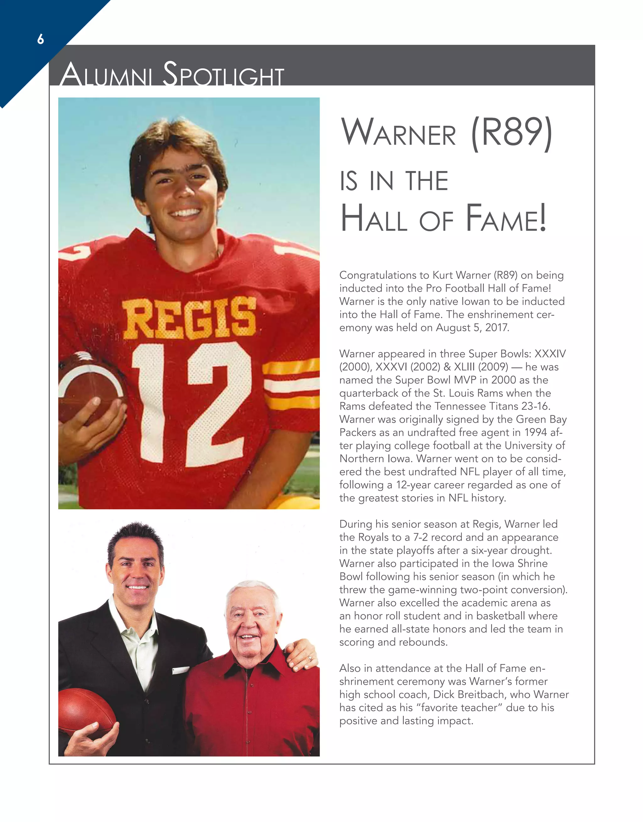 Alumni Spotlight
6
Congratulations to Kurt Warner (R89) on being
inducted into the Pro Football Hall of Fame!
Warner is the only native Iowan to be inducted
into the Hall of Fame. The enshrinement cer-
emony was held on August 5, 2017.
Warner appeared in three Super Bowls: XXXIV
(2000), XXXVI (2002) & XLIII (2009) — he was
named the Super Bowl MVP in 2000 as the
quarterback of the St. Louis Rams when the
Rams defeated the Tennessee Titans 23-16.
Warner was originally signed by the Green Bay
Packers as an undrafted free agent in 1994 af-
ter playing college football at the University of
Northern Iowa. Warner went on to be consid-
ered the best undrafted NFL player of all time,
following a 12-year career regarded as one of
the greatest stories in NFL history.
During his senior season at Regis, Warner led
the Royals to a 7-2 record and an appearance
in the state playoffs after a six-year drought.
Warner also participated in the Iowa Shrine
Bowl following his senior season (in which he
threw the game-winning two-point conversion).
Warner also excelled the academic arena as
an honor roll student and in basketball where
he earned all-state honors and led the team in
scoring and rebounds.
Also in attendance at the Hall of Fame en-
shrinement ceremony was Warner’s former
high school coach, Dick Breitbach, who Warner
has cited as his “favorite teacher” due to his
positive and lasting impact.
Warner (R89)
is in the
Hall of Fame!
 