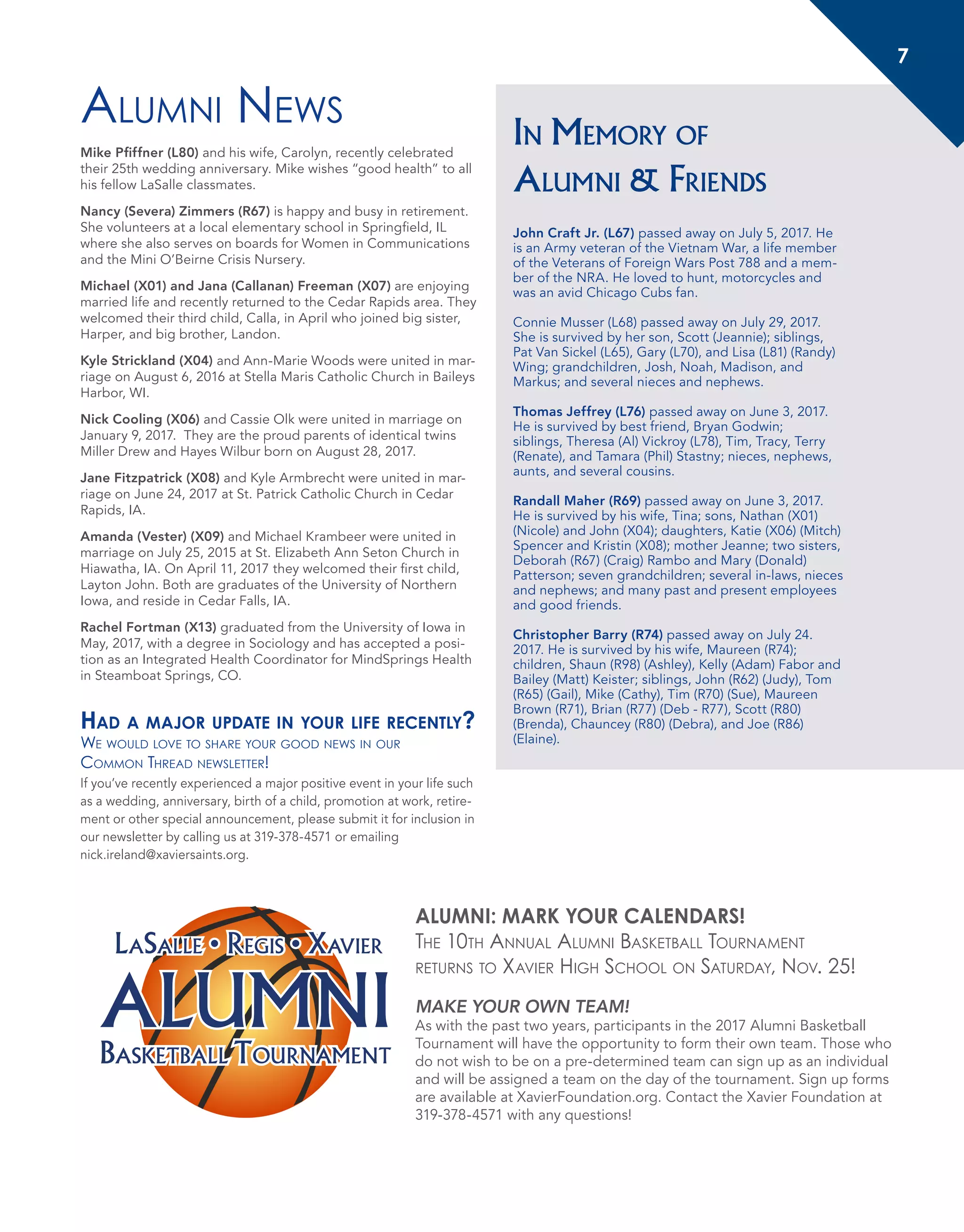 7
In Memory of
Alumni & Friends
John Craft Jr. (L67) passed away on July 5, 2017. He
is an Army veteran of the Vietnam War, a life member
of the Veterans of Foreign Wars Post 788 and a mem-
ber of the NRA. He loved to hunt, motorcycles and
was an avid Chicago Cubs fan.
Connie Musser (L68) passed away on July 29, 2017.
She is survived by her son, Scott (Jeannie); siblings,
Pat Van Sickel (L65), Gary (L70), and Lisa (L81) (Randy)
Wing; grandchildren, Josh, Noah, Madison, and
Markus; and several nieces and nephews.
Thomas Jeffrey (L76) passed away on June 3, 2017.
He is survived by best friend, Bryan Godwin;
siblings, Theresa (Al) Vickroy (L78), Tim, Tracy, Terry
(Renate), and Tamara (Phil) Stastny; nieces, nephews,
aunts, and several cousins.
Randall Maher (R69) passed away on June 3, 2017.
He is survived by his wife, Tina; sons, Nathan (X01)
(Nicole) and John (X04); daughters, Katie (X06) (Mitch)
Spencer and Kristin (X08); mother Jeanne; two sisters,
Deborah (R67) (Craig) Rambo and Mary (Donald)
Patterson; seven grandchildren; several in-laws, nieces
and nephews; and many past and present employees
and good friends.
Christopher Barry (R74) passed away on July 24.
2017. He is survived by his wife, Maureen (R74);
children, Shaun (R98) (Ashley), Kelly (Adam) Fabor and
Bailey (Matt) Keister; siblings, John (R62) (Judy), Tom
(R65) (Gail), Mike (Cathy), Tim (R70) (Sue), Maureen
Brown (R71), Brian (R77) (Deb - R77), Scott (R80)
(Brenda), Chauncey (R80) (Debra), and Joe (R86)
(Elaine).
Alumni News
Mike Pfiffner (L80) and his wife, Carolyn, recently celebrated
their 25th wedding anniversary. Mike wishes “good health” to all
his fellow LaSalle classmates.
Nancy (Severa) Zimmers (R67) is happy and busy in retirement.
She volunteers at a local elementary school in Springfield, IL
where she also serves on boards for Women in Communications
and the Mini O’Beirne Crisis Nursery.
Michael (X01) and Jana (Callanan) Freeman (X07) are enjoying
married life and recently returned to the Cedar Rapids area. They
welcomed their third child, Calla, in April who joined big sister,
Harper, and big brother, Landon.
Kyle Strickland (X04) and Ann-Marie Woods were united in mar-
riage on August 6, 2016 at Stella Maris Catholic Church in Baileys
Harbor, WI.
Nick Cooling (X06) and Cassie Olk were united in marriage on
January 9, 2017. They are the proud parents of identical twins
Miller Drew and Hayes Wilbur born on August 28, 2017.
Jane Fitzpatrick (X08) and Kyle Armbrecht were united in mar-
riage on June 24, 2017 at St. Patrick Catholic Church in Cedar
Rapids, IA.
Amanda (Vester) (X09) and Michael Krambeer were united in
marriage on July 25, 2015 at St. Elizabeth Ann Seton Church in
Hiawatha, IA. On April 11, 2017 they welcomed their first child,
Layton John. Both are graduates of the University of Northern
Iowa, and reside in Cedar Falls, IA.
Rachel Fortman (X13) graduated from the University of Iowa in
May, 2017, with a degree in Sociology and has accepted a posi-
tion as an Integrated Health Coordinator for MindSprings Health
in Steamboat Springs, CO.
Had a major update in your life recently?
We would love to share your good news in our
Common Thread newsletter!
If you’ve recently experienced a major positive event in your life such
as a wedding, anniversary, birth of a child, promotion at work, retire-
ment or other special announcement, please submit it for inclusion in
our newsletter by calling us at 319-378-4571 or emailing
nick.ireland@xaviersaints.org.
LOCKER ROOMS
ALUMNIBAsketBALL toUrNAMeNt
LaSaLLe • RegiS • XAvIer
ALUMNI: MARK YOUR CALENDARS!
The 10th Annual Alumni Basketball Tournament
returns to Xavier High School on Saturday, Nov. 25!
MAKE YOUR OWN TEAM!
As with the past two years, participants in the 2017 Alumni Basketball
Tournament will have the opportunity to form their own team. Those who
do not wish to be on a pre-determined team can sign up as an individual
and will be assigned a team on the day of the tournament. Sign up forms
are available at XavierFoundation.org. Contact the Xavier Foundation at
319-378-4571 with any questions!
7
 