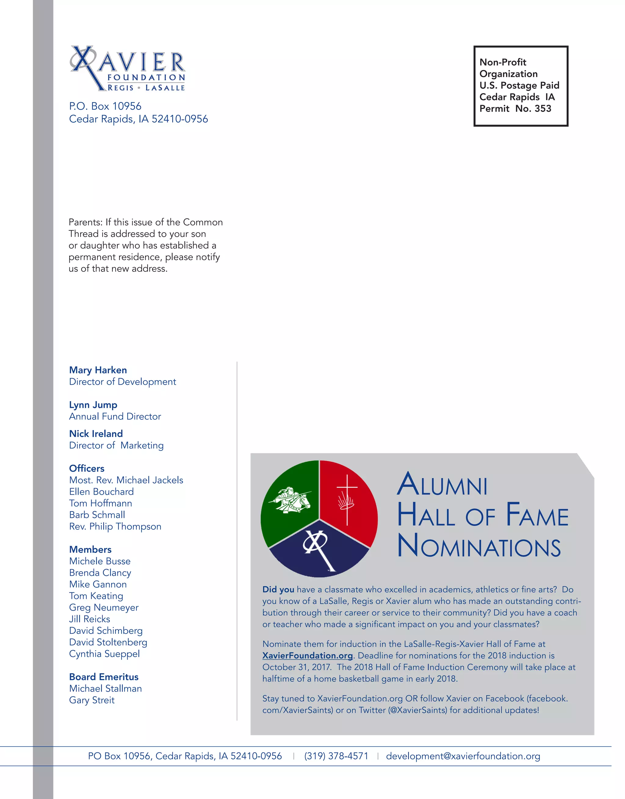 P.O. Box 10956
Cedar Rapids, IA 52410-0956
2014 Alumni Hall of Fame
PO Box 10956, Cedar Rapids, IA 52410-0956 | (319) 378-4571 | development@xavierfoundation.org
Mary Harken
Director of Development
Lynn Jump
Annual Fund Director
Nick Ireland
Director of Marketing
Officers
Most. Rev. Michael Jackels
Ellen Bouchard
Tom Hoffmann
Barb Schmall
Rev. Philip Thompson
Members
Michele Busse
Brenda Clancy
Mike Gannon
Tom Keating
Greg Neumeyer
Jill Reicks
David Schimberg
David Stoltenberg
Cynthia Sueppel
Board Emeritus
Michael Stallman
Gary Streit
Parents: If this issue of the Common
Thread is addressed to your son
or daughter who has established a
permanent residence, please notify
us of that new address.
Did you have a classmate who excelled in academics, athletics or fine arts? Do
you know of a LaSalle, Regis or Xavier alum who has made an outstanding contri-
bution through their career or service to their community? Did you have a coach
or teacher who made a significant impact on you and your classmates?
Nominate them for induction in the LaSalle-Regis-Xavier Hall of Fame at
XavierFoundation.org. Deadline for nominations for the 2018 induction is
October 31, 2017. The 2018 Hall of Fame Induction Ceremony will take place at
halftime of a home basketball game in early 2018.
Stay tuned to XavierFoundation.org OR follow Xavier on Facebook (facebook.
com/XavierSaints) or on Twitter (@XavierSaints) for additional updates!
Alumni
Hall of Fame
Nominations
Non-Profit
Organization
U.S. Postage Paid
Cedar Rapids IA
Permit No. 353
 