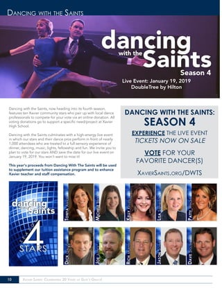 10 Xavier Saints: Celebrating 20 Years of God’s Grace!
Dancing with the Saints
Season 4
Dancing with the Saints, now heading into its fourth season,
features ten Xavier community stars who pair up with local dance
professionals to compete for your vote via an online donation. All
voting donations go to support a specific need/project at Xavier
High School.
Dancing with the Saints culminates with a high-energy live event
in which our stars and their dance pros perform in front of nearly
1,000 attendees who are treated to a full sensory experience of
dinner, dancing, music, lights, fellowship and fun. We invite you to
plan to vote for our stars AND save the date for our live event on
January 19, 2019. You won’t want to miss it!
This year’s proceeds from Dancing With The Saints will be used
to supplement our tuition assistance program and to enhance
Xavier teacher and staff compensation.
Live Event: January 19, 2019
DoubleTree by Hilton
DANCING WITH THE SAINTS:
SEASON 4
EXPERIENCE THE LIVE EVENT
TICKETS NOW ON SALE
VOTE FOR YOUR
FAVORITE DANCER(S)
XavierSaints.org/DWTS
 