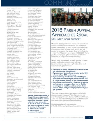 Xavier Foundation | Fall 2018 Common Thread | 2017-2018 Annual Report 21
James and Melanie Trainor
Thomas Trcka
Paul Tresnak (Deceased)
Juan and Linda Trevino
Russell and Laura Triplett
Madeline Trpkosh
Richard and Diane Tuominen
Marlene Turner
Rosemary Turnis
Joseph and Audrey Tuttle
Marge Twaddle
R. Jeffrey and Angela Ulferts
Catherine and Christopher
Umscheid
Elizabeth Underwood
Joanne Ungs
Jeff and Denise Upah
Barbara Vajgrt
Frances Valliere
Michael and Marla Valliere
Richard and Liz Valliere
Jamie and Kate Van Berkum
Thomas and Kathy Van Berkum
Patricia Van Buskirk
Dr. and Mrs. Arthur Van Cleve
James and Mary Van Devender
Martin and Tammy Van Erdewyk
Patricia Van Sickel
Ms. Mary Van Voltenburg
Emily and Seth Vander Tuig
Bernadine Vandewalle
Laverne Vaske
Scott and Lois Vaske
Steve and Karen Vavra
James and Nancy Vavricka
Gary and Susan Vavroch
John and Carol Vecellio
Carlos and Amy Vega
Jodi and John Venteicher
Duane Vitzthum
Philip and Joanne Vogel
Nathan and Meredith Voight
Eldon and Karen Volesky
Janet Volesky
Ruth Volesky
Catherine Volz
Lori Volz
Shane and Sara Volz
Maggie and Lance Votroubek
Mike Votroubek
Fredrick Wagenaar
Dacey Waldron
Danny Wall
Lynda Walleck
Ronald and Annette Wallerich
Bernie and Jackie Walther
Anthony and Renae Ward
Richard Ward
Max and Mary Warren
Christopher and Erin Watts
Nancy Wauters
Dan and Linda Weaver
Jerry and Ruth Weaver
Michael and Karen Webber
Donna Weber
Jason and Marcie Weber
Jim and Mary Ann Weber
Linda and Keith Weber
Mark and Margaret Weber
Joyce and Robert Weger
Lyle and Michelle Wehr
Diane Weimer
Donna and Greg Weiss
Carmen and Steve Welch
David and Marilyn Welch
John and Susan Weldon
Ramona Welsh
Donald and Karen Welter
Nancy Wensel-Bowers
Daniel and Linda Wesbrook
Bill and Cassie Wessels
Elbert and Joyce Westpfahl
Jim and Peg Whalen
Dennis and Susan Wheeler
Rita and Jeff White
Babs Whitecotton
Richard and Betty Whitmore
Sarah Whittle
Mary Whittlesey
Ms. Carla Wiedemann
Melvin and Patricia Wiederhold
Craig and Allison Wilhelm
Sally Wilkinson
William and Mary Wilkinson
Tom and Teresa Wille
Bryan and Laurie Willger
Annette Williams
Chris and Gina Williams
Mr. and Mrs. Dale Williams
Emily and Nick Williams
Marlene Williams
John and Virginia Wilts
Kevin and Darlene Wimmer
Dennis and Kari Winders
Marianne Wink
Michael and Julie Winker
Mr. Marcellus J. Winn
Debra Winter
Mr. and Mrs. Lyndon Wolf
James and Beverly Wolfe
Sue and Richard Wolfe
Margaret and Brad Wolter
Dorinda and Tom Wooldrik
Wanda Worley
Ms. Beverly Wren
Joyce Wright
Michael and Sara Wright
Lou Ann Yacoub
Yempapou Yemboame
Richard and Mary Yenter
Julius Yoder
Julie and Matthew Young
Mark and Jamie Young
Russell and Bonnie Yount
Christopher and Barbara Zaugg
Gary and Shelly Zaugg
Joel and Maureen Zimmerman
Eljean Zogg
Mr. Sylvan Zuber
Timothy and Heather Zwanziger
2018 Parish Appeal
Approaches Goal
Still need your support!
More than 2,000 parishioners from our 11 area church-
es have come together to kick-start our 2018 Parish
Appeal, Celebrating 20 Years of God’s grace through
Catholic education at Xavier High School. We are
excited to announce that we are close to the finish line
– more than 90 percent to our goal of $525,000! Thank
you for your prayers, gifts, time, talent, and for the
extra work to keep the momentum flowing.
We still need your support to reach our goal – please
use the enclosed envelope, or go online at
XavierFoundation.org make a gift today. Gifts of all
sizes make a huge difference!
• If you plan on giving, please drop us a note so we
can count on your commitment.
• If you’ve never given, please consider giving $20
in honor of our 20th anniversary.
• If you’ve already donated but feel called to give
again with another small gift, please consider $20
or a 20% increase in honor of our 20th anniversary.
• Don’t forget matching gifts – they add up quickly
and many area employers allow you to double
your impact by matching up to a certain dollar
amount. Check with your employer to see if your
gift qualifies.
Thank you for your prayers and support of Catholic
education, we are blessed! Also, thank you to our
overall campaign leaders Blaine and Marlana Miller (St.
Jude) and Richard and Kathy Curphy (St. Matthew) for
their enthusiasm, dedication and leadership.
Contact us today with any questions:
319-378-4571 or ewright@xavierfoundation.org.
We offer our sincere gratitude to
the parishioners and pastors of
our 11 parishes for their commit-
ment to the ministry of Catholic
education in our community:
St. Pius X, St. Jude, St. Elizabeth
Ann Seton, St. Patrick, All Saints,
St. Ludmila, St. Wenceslaus,
St. John XXIII, St. Joseph,
St. Matthew, and
Immaculate Conception!
 