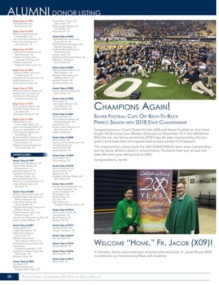 28 Xavier Saints: Celebrating 20 Years of God’s Grace!
ALUMNI DONOR LISTING
Regis Class of 1992
Sara Beall Drish and
Thomas Drish CH
Regis Class of 1993
Michele Kueter Brock and
Douglas Brock SU
Jason and Amy Hackman SU
Sherry Tow-Selensky and
Larry Selensky SU
Regis Class of 1994
Sara Beckman Alexander and
Matt Alexander SU
Charles Schimberg and
Lisa Rupp Schimberg CR
Timothy Leuck and
Stephanie Gibbs Leuck SU
Regis Class of 1995
Stephanie Gibbs Leuck and
Timothy Leuck SU
Alejandro and Autumn Pino CH
Bertha Rodriguez SU
Brian and Lauri Talyat SU
Regis Class of 1996
Michael and Nicole Aasen SU
Bradley and Cara Joens SU
Lisa Rupp Schimberg and
Charles Schimberg CR
Regis Class of 1997
Barry and Amy A’Hearn BU
Elizabeth Teahen Maas and
Luke Maas BU
Christopher McCarville BU
Regis Class of 1998
Michael Brems and
Victoria Miller Brems SU
Jason and Elizabeth Miller SU
Tyson and Janelle Morio FR
Emily Ferguson Moses and
David Moses FR
Reverend Mark D. Murphy SU
Barbara Brunow Sullivan and
David Sullivan SU
Maggie Friedl Votroubek and
Lance Votroubek FR
Xavier Class of 1999
Joseph and Kelly Behmer FR
Victoria Miller Brems and
Michael Brems SU
Benjamin Detweiler FR
Katie Mills Giorgio and
Matthew Giorgio SU
Melissa Rieff Guerpo FR
Mark and Crystal Hardinger SU
Jessica Wagner Ryan and
Neil Ryan SU
Xavier Class of 2000
Benjamin and Jessica Fuller CH
Elizabeth Negro Gabrielse and
Michael Gabrielse BU
Kristin Ernst Golden and
James Golden FR
Margaret McDonald Hansen and
Michael Hansen SU
Krystal Detweiler Parker and
Michael Parker FR
Jennifer Tow Pfab and Cory Pfab FR
Emily and Nick Williams FR
Xavier Class of 2001
Megan Ballard FR
Joseph Brandstatter FR
Sarah Fiala Croft and
Dustin Croft FR
Michael Freeman and
Jana Callanan Freeman FR
Nicholas and Angie Ireland FR
Michael and
Stephanie Klappholz, Jr FR
Jacquelyn Schubert Origer and
Darin Origer FR
Madelyn Pilcher FR
Xavier Class of 2002
Paul Baack FR
Matthew Ireland and
Margaret Mills Ireland FR
Nicole White Owens and
Dale Owens FR
Molly Duggan Rosteck and
Dan Rosteck FR
Anna Schmall SU
Xavier Class of 2003
Katie Bellendier Schons and
Aaron Schons SU
Molly McDonald Burgeson and
Brandon Burgeson FR
Elizabeth Blaser Estling and
Chris Estling BU
Joseph Holub SU
Matthew and Danielle Peebler SU
Rebecca S. Pettit and
Brian Peloza FR
Xavier Class of 2004
Stephanie Beer DeSotel and
Reid DeSotel* CH
Margaret Mills Ireland and
Matthew Ireland FR
Brandon Paulsen FR
Matthew Sullivan SU
Xavier Class of 2005
Kristen Jasiewicz Dolder and
Brian Dolder SU
Xavier Class of 2006
Sara Clancy SU
Julie Easton Peterson and
Tyler Peterson SU
Elizabeth Samek SU
Xavier Class of 2007
David Drahozal CH
Jana Callanan Freeman and
Michael Freeman FR
Steven Nolte SU
Renae Cooper Petersen and
Bryan Petersen FR
Nathan Woods BU
Xavier Class of 2008
William Bauer BU
Daniel and Katie McDermott FR
Theodore Reicks SU
Daniel Schmall BU
Steven Woods FR
Xavier Class of 2009
Jacob Rouse SU
Kristin Soukup SU
Xavier Class of 2010
Jerica Christensen FR
Hannah Konzen FR
Megan Rion FR
Elizabeth Hoffmann Wright and
Tyler Wright BU
Xavier Class of 2011
Jennifer Murtha Augustine and
Andrew Augustine* SU
Lynette Bordignon FR
Emily Gignac BU
Michael Ropp FR
Kyle Tietz FR
Tyler Wright and
Elizabeth Hoffmann Wright BU
Xavier Class of 2012
Kelsey Kuba-Tresnak FR
Joshua Rouse SU
Rachel Sigmon FR
Morgan Ties FR
Xavier Class of 2013
Michaela Powell FR
Keegan Thompson FR
Xavier Class of 2014
Ben Valentine FR
Xavier Class of 2015
Mitchell Nelson FR
Xavier Class of 2016
Ellie Detweiler FR
Xavier Class of 2017
Riley Powell FR
Champions Again!
Xavier Football Caps Off Back-To-Back
Perfect Season with 2018 State Championship
Congratulations to Coach Duane Schulte (L80) and Xavier Football on their hard-
fought 34-20 victory over Western Dubuque on November 15 in the UNI-Dome!
With the win, the Saints earned the 2018 Class 3A state championship (the pro-
gram’s third state title) and capped back-to-back perfect 13-0 seasons!
The championship victory marks the 34th IHSAA/IHSGAU team state championship
won by Xavier athletics teams in school history. The Saints have won at least one
state title every year dating back to 2003.
Congratulations, Saints!
Welcome “Home,” Fr. Jacob (X09)!
In October, Xavier welcomed back recently-ordained priest, Fr. Jacob Rouse (X09)
to celebrate our Homecoming Mass with students.
XAVIER ALUMNI
 