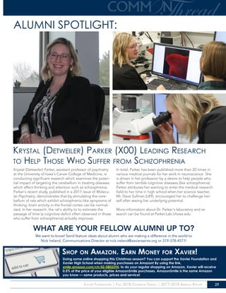 Xavier Foundation | Fall 2018 Common Thread | 2017-2018 Annual Report 29
Krystal (Detweiler) Parker (X00) Leading Research
to Help Those Who Suffer from Schizophrenia
ALUMNI SPOTLIGHT:
Krystal (Detweiler) Parker, assistant professor of psychiatry
at the University of Iowa’s Carver College of Medicine, is
conducting significant research which examines the poten-
tial impact of targeting the cerebellum in treating diseases
which affect thinking and attention such as schizophrenia.
Parker’s recent study, published in a 2017 issue of Molecu-
lar Psychiatry, demonstrates that by stimulating the cere-
bellum of rats which exhibit schizophrenic-like symptoms of
thinking, brain activity in the frontal cortex can be normal-
ized. In her research, the rat’s ability to to estimate the
passage of time (a cognitive deficit often observed in those
who suffer from schizophrenia) actually improves.
In total, Parker has been published more than 20 times in
various medical journals for her work in neuroscience. She
is driven in her profession by a desire to help people who
suffer from terrible cognitive diseases (like schizophrenia).
Parker attributes her wanting to enter the medical research
field to her time in high school when her science teacher,
Mr. Dave Sullivan (L89), encouraged her to challenge her-
self after seeing her underlying potential.
More information about Dr. Parker’s laboratory and re-
search can be found at Parker.Lab.UIowa.edu.
!
WHAT ARE YOUR FELLOW ALUMNI UP TO?
We want to know! Send feature ideas about alumni who are making a difference in the world to
Nick Ireland, Communications Director at nick.ireland@xaviersaints.org or 319-378-4571!
Shop on Amazon. Earn Money for Xavier!
Doing some online shopping this Christmas season? You can support the Xavier Foundation and
Xavier High School when making purchases on Amazon! By using the link,
smile.amazon.com/ch/42-0802294, to do your regular shopping on Amazon, Xavier will receive
0.5% of the price of your eligible AmazonSmile purchases. AmazonSmile is the same Amazon
you know — same products, prices and service!
 