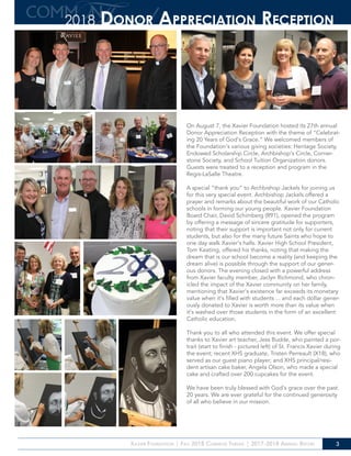 Xavier Foundation | Fall 2018 Common Thread | 2017-2018 Annual Report 3
On August 7, the Xavier Foundation hosted its 27th annual
Donor Appreciation Reception with the theme of “Celebrat-
ing 20 Years of God’s Grace.” We welcomed members of
the Foundation’s various giving societies: Heritage Society,
Endowed Scholarship Circle, Archbishop’s Circle, Corner-
stone Society, and School Tuition Organization donors.
Guests were treated to a reception and program in the
Regis-LaSalle Theatre.
A special “thank you” to Archbishop Jackels for joining us
for this very special event. Archbishop Jackels offered a
prayer and remarks about the beautiful work of our Catholic
schools in forming our young people. Xavier Foundation
Board Chair, David Schimberg (R91), opened the program
by offering a message of sincere gratitude for supporters,
noting that their support is important not only for current
students, but also for the many future Saints who hope to
one day walk Xavier’s halls. Xavier High School President,
Tom Keating, offered his thanks, noting that making the
dream that is our school become a reality (and keeping the
dream alive) is possible through the support of our gener-
ous donors. The evening closed with a powerful address
from Xavier faculty member, Jaclyn Richmond, who chron-
icled the impact of the Xavier community on her family,
mentioning that Xavier’s existence far exceeds its monetary
value when it’s filled with students ... and each dollar gener-
ously donated to Xavier is worth more than its value when
it’s washed over those students in the form of an excellent
Catholic education.
Thank you to all who attended this event. We offer special
thanks to Xavier art teacher, Jess Budde, who painted a por-
trait (start to finish - pictured left) of St. Francis Xavier during
the event; recent XHS graduate, Tristen Perreault (X18), who
served as our guest piano player; and XHS principal/resi-
dent artisan cake baker, Angela Olson, who made a special
cake and crafted over 200 cupcakes for the event.
We have been truly blessed with God’s grace over the past
20 years. We are ever grateful for the continued generosity
of all who believe in our mission.
2018 Donor Appreciation Reception
 