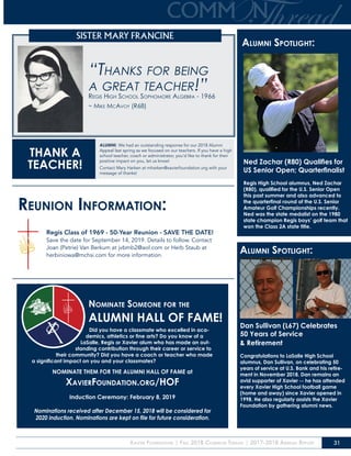 Xavier Foundation | Fall 2018 Common Thread | 2017-2018 Annual Report 31
SISTER MARY FRANCINE
“Thanks for being
a great teacher!”Regis High School Sophomore Algebra - 1966
~ Mike McAvoy (R68)
ALUMNI: We had an outstanding response for our 2018 Alumni
Appeal last spring as we focused on our teachers. If you have a high
school teacher, coach or administrator, you’d like to thank for their
positive impact on you, let us know!
Contact Mary Harken at mharken@xavierfoundation.org with your
message of thanks!
THANK A
TEACHER!
Nominate Someone for the
ALUMNI HALL OF FAME!
Did you have a classmate who excelled in aca-
demics, athletics or fine arts? Do you know of a
LaSalle, Regis or Xavier alum who has made an out-
standing contribution through their career or service to
their community? Did you have a coach or teacher who made
a significant impact on you and your classmates?
NOMINATE THEM FOR THE ALUMNI HALL OF FAME at
XavierFoundation.org/HOF
Induction Ceremony: February 8, 2019
Nominations received after December 15, 2018 will be considered for
2020 induction. Nominations are kept on file for future consideration.
Reunion Information:
Regis Class of 1969 - 50-Year Reunion - SAVE THE DATE!
Save the date for September 14, 2019. Details to follow. Contact
Joan (Petrie) Van Berkum at jvbmb2@aol.com or Herb Staub at
herbiniowa@mchsi.com for more information.
Alumni Spotlight:Alumni Spotlight:
Ned Zachar (R80) Qualifies for
US Senior Open; Quarterfinalist
Regis High School alumnus, Ned Zachar
(R80), qualified for the U.S. Senior Open
this past summer and also advanced to
the quarterfinal round of the U.S. Senior
Amateur Golf Championships recently.
Ned was the state medalist on the 1980
state champion Regis boys’ golf team that
won the Class 2A state title.
Alumni Spotlight:
Dan Sullivan (L67) Celebrates
50 Years of Service
& Retirement
Congratulations to LaSalle High School
alumnus, Dan Sullivan, on celebrating 50
years of service at U.S. Bank and his retire-
ment in November 2018. Dan remains an
avid supporter of Xavier -- he has attended
every Xavier High School football game
(home and away) since Xavier opened in
1998. He also regularly assists the Xavier
Foundation by gathering alumni news.
 