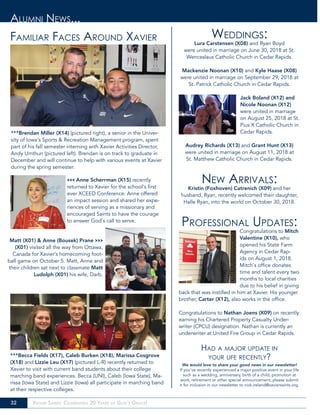 32 Xavier Saints: Celebrating 20 Years of God’s Grace!
Familiar Faces Around Xavier Weddings:
Lura Carstensen (X08) and Ryan Boyd
were united in marriage on June 30, 2018 at St.
Wenceslaus Catholic Church in Cedar Rapids.
Mackenzie Noonan (X10) and Kyle Haase (X08)
were united in marriage on September 29, 2018 at
St. Patrick Catholic Church in Cedar Rapids.
Jack Boland (X12) and
Nicole Noonan (X12)
were united in marriage
on August 25, 2018 at St.
Pius X Catholic Church in
Cedar Rapids.
Audrey Richards (X13) and Grant Hunt (X13)
were united in marriage on August 11, 2018 at
St. Matthew Catholic Church in Cedar Rapids.
New Arrivals:
Kristin (Foxhoven) Catrenich (X09) and her
husband, Ryan, recently welcomed their daughter,
Halle Ryan, into the world on October 30, 2018.
Professional Updates:
Congratulations to Mitch
Valentine (X10), who
opened his State Farm
Agency in Cedar Rap-
ids on August 1, 2018.
Mitch’s office donates
time and talent every two
months to local charities
due to his belief in giving
back that was instilled in him at Xavier. His younger
brother, Carter (X12), also works in the office.
Congratulations to Nathan Joens (X09) on recently
earning his Chartered Property Casualty Under-
writer (CPCU) designation. Nathan is currently an
underwriter at United Fire Group in Cedar Rapids.
Had a major update in
your life recently?
We would love to share your good news in our newsletter!
If you’ve recently experienced a major positive event in your life
such as a wedding, anniversary, birth of a child, promotion at
work, retirement or other special announcement, please submit
it for inclusion in our newsletter to nick.ireland@xaviersaints.org.
Alumni News...
^^^Brendan Miller (X14) (pictured right), a senior in the Univer-
sity of Iowa’s Sports & Recreation Management program, spent
part of his fall semester interning with Xavier Activities Director,
Andy Umthun (pictured left). Brendan is on track to graduate in
December and will continue to help with various events at Xavier
during the spring semester.
<<< Anne Scherrman (X15) recently
returned to Xavier for the school’s first
ever XCEED Conference. Anne offered
an impact session and shared her expe-
riences of serving as a missionary and
encouraged Saints to have the courage
to answer God’s call to serve.
^^^Becca Fields (X17), Caleb Burken (X18), Marissa Cosgrove
(X18) and Lizzie Leu (X17) (pictured L-R) recently returned to
Xavier to visit with current band students about their college
marching band experiences. Becca (UNI), Caleb (Iowa State), Ma-
rissa (Iowa State) and Lizzie (Iowa) all participate in marching band
at their respective colleges.
Matt (X01) & Anne (Bousek) Prane >>>
(X01) visited all the way from Ottawa,
Canada for Xavier’s homecoming foot-
ball game on October 5. Matt, Anne and
their children sat next to classmate Matt
Ludolph (X01) his wife, Darb.
 