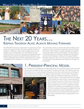 4 Xavier Saints: Celebrating 20 Years of God’s Grace!
What’s New at Xavier High School
1. President-Principal Model
The President-Principal Model, a model adopted by many Catholic high schools across the
country, was instituted this past July at Xavier. Longtime principal, Tom Keating, assumed
the mantle of our school’s president following a search by a joint executive committee of
Xavier High School and Xavier Foundation board members. In this model, the president
serves as the executive officer of the Xavier High School Board of Education and Xavier
Foundation Board. The president will have the ability
to fully address the wide variety of areas essential to
Xavier’s long term success. These areas include lead-
ing our Catholic mission, student success, visioning,
long-range planning, financial management, public
relations and marketing, and development. A search
to fill the vacated principal position yielded the hiring
of Xavier associate principal, Angela Olson, to serve
as the school’s third principal and first female princi-
pal in Xavier’s 20-year history. Congratulations Tom
and Angela!
The 2018-2019 school year represents an opportunity to look
back at how far Xavier has come since opening its doors to
students in 1998, but it also marks the beginning of a new
chapter as we look forward to our next 20 years. As the
world around us continues to change more rapidly with each
passing day, the need for excellent Catholic education can-
not be understated. Xavier remains committed to its mission
of developing the total person in a Catholic environment. ‘
The school also works to cultivate the gifts and talents of its
students so they may take those gifts and serve as the light
of Christ for others. Xavier not only challenges its students
to become better versions of themselves, but also seeks to
continually improve as a school to better serve its students
and ensure the long-term viability of a first-class Catholic
education option for all in our community. This commitment
to improvement has yielded several significant changes this
school year:
The Next 20 Years…
Keeping Tradition Alive; Always Moving Forward
Tom Keating
President
Xavier High School
Angela Olson
Principal
Xavier High School
 