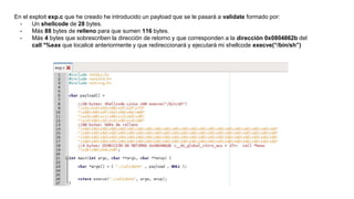En el exploit exp.c que he creado he introducido un payload que se le pasará a validate formado por:
- Un shellcode de 28 bytes.
- Más 88 bytes de relleno para que sumen 116 bytes.
- Más 4 bytes que sobrescriben la dirección de retorno y que corresponden a la dirección 0x0804862b del
call *%eax que localicé anteriormente y que redireccionará y ejecutará mi shellcode execve(“/bin/sh”)
 