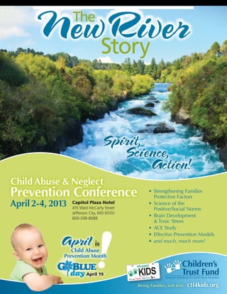 The

                                   Story




Child Abuse & Neglect
Prevention Conference                        •	 Strengthening Families 	
                                                Protective Factors
April 2-4, 2013   Capitol Plaza Hotel
                  415 West McCarty Street
                                             •	 Science of the 	
                                                Positive/Social Norms
                  Jefferson City, MO 65101
                  800-338-8088
                                             •	 Brain Development 	
                                                & Toxic Stress
                                             •	 ACE Study
                                             •	 Effective Prevention Models
                                             •	 and much, much more!
                              is
                 Child Abuse
              Prevention Month


                         April 19
 