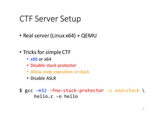 CTF	Server	Setup
• Real	server	(Linux	x64)	+	QEMU
• Tricks	for	simple	CTF
• x86 or	x64
• Disable	stack	protector
• Allow	code	execution	in	stack
• Disable	ASLR
$ gcc -m32 -fno-stack-protector -z execstack 
hello.c -o hello
6
 