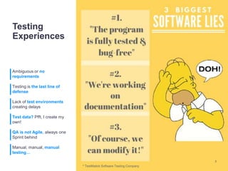 Testing
Experiences
Ambiguous or no
requirements
Testing is the last line of
defense
Lack of test environments
creating delays
Test data? Pfft, I create my
own!
QA is not Agile, always one
Sprint behind
Manual, manual, manual
testing…
2
* TestMatick Software Testing Company
 