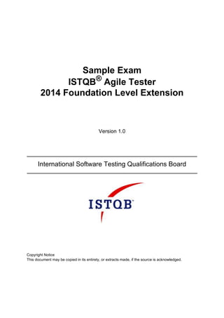 Sample Exam
ISTQB®
Agile Tester
2014 Foundation Level Extension
Version 1.0
International Software Testing Qualifications Board
Copyright Notice
This document may be copied in its entirety, or extracts made, if the source is acknowledged.
 