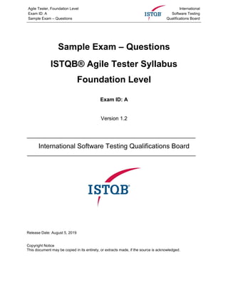 Agile Tester, Foundation Level
Exam ID: A
Sample Exam – Questions
International
Software Testing
Qualifications Board
Sample Exam – Questions
ISTQB® Agile Tester Syllabus
Foundation Level
Exam ID: A
Version 1.2
International Software Testing Qualifications Board
Release Date: August 5, 2019
Copyright Notice
This document may be copied in its entirety, or extracts made, if the source is acknowledged.
 