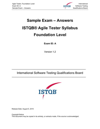 Agile Tester, Foundation Level
Exam ID: A
Sample Exam – Answers
International
Software Testing
Qualifications Board
Sample Exam – Answers
ISTQB® Agile Tester Syllabus
Foundation Level
Exam ID: A
Version 1.2
International Software Testing Qualifications Board
Release Date: August 5, 2019
Copyright Notice
This document may be copied in its entirety, or extracts made, if the source is acknowledged.
 