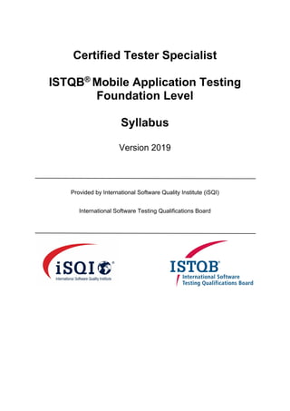 Certified Tester Specialist
ISTQB®
Mobile Application Testing
Foundation Level
Syllabus
Version 2019
Provided by International Software Quality Institute (iSQI)
International Software Testing Qualifications Board
 