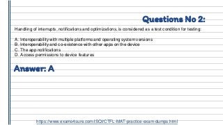 Questions No 2:
Handling of interrupts, notifications and optimizations, is considered as a test condition for testing:
A. Interoperability with multiple platforms and operating system versions
B. Interoperability and co-existence with other apps on the device
C. The app notifications
D. Access permissions to device features
Answer: A
https://www.exams4sure.com/iSQI/CTFL-MAT-practice-exam-dumps.html
 