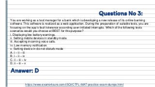 Questions No 3:
You are working as a test manager for a bank which is developing a new release of its online banking
software. This software is realized as a web application. During the preparation of suitable tests, you are
focusing on the app’s fault tolerance according user-initiated interrupts. Which of the following tests
scenarios would you choose at BEST for this purpose?
i. Displaying low battery warnings.
ii. Setting mobile devices in standby mode.
iii. Accepting incoming voice calls.
iv. Low memory notification.
v. Setting device in do-not-disturb mode
A. i – ii – iii
B. i – ii – iv
C. ii – iii – iv
D. ii – iii – v
Answer: D
https://www.exams4sure.com/iSQI/CTFL-MAT-practice-exam-dumps.html
 