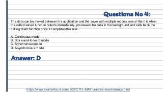 Questions No 4:
The data can be moved between the application and the sever with multiple modes, one of them is when
the called server function returns immediately, processes the data in the background and calls back the
calling client function once it completes the task.
A. Continuous mode
B. Store-and-forward mode
C. Synchronous mode
D. Asynchronous mode
Answer: D
https://www.exams4sure.com/iSQI/CTFL-MAT-practice-exam-dumps.html
 