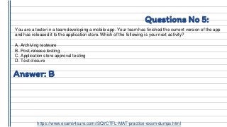 Questions No 5:
You are a tester in a team developing a mobile app. Your team has finished the current version of the app
and has released it to the application store. Which of the following is your next activity?
A. Archiving testware
B. Post-release testing
C. Application store approval testing
D. Test closure
Answer: B
https://www.exams4sure.com/iSQI/CTFL-MAT-practice-exam-dumps.html
 