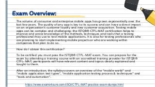 Exam Overview:
The volume of consumer and enterprise mobile apps has grown exponentially over the
last few years. The quality of any app is key to its success and can have a direct impact
on an organization’s customer loyalty and new customer acquisition. Testing mobile
apps can be complex and challenging; the ISTQB® CTFL-MAT certification helps to
improve and prove knowledge of the methods, techniques and tools that a testing
professional may use to test mobile applications. It is also for testing professionals who
are planning to start implementing mobile projects or who are working within
companies that plan to do so.
How do I obtain this certification?
To be certified you must pass the ISTQB® CTFL- MAT exam. You can prepare for the
exam by attending a training course with an accredited training provider for ISTQB®
CTFL- MAT; participants will have relevant content and topics clearly explained and
taught to them.
After an introduction, the syllabus covers an overview of the “mobile world” and
“mobile application test types”, “mobile application testing process & techniques” and
“tools and automation”.
https://www.exams4sure.com/iSQI/CTFL-MAT-practice-exam-dumps.html
 