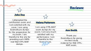 Reviews:
I am using CTFL-MAT
exam dumps for my
exam. I am very much
satisfied with my
performance. I am
thankful to the
Exams4sure.
Helena Patterson
Thank you
Exams4sure for giving
me best study
material for ISQI CTFL-
MAT exam.
Ann Smith
I attempted the
certification exam and
I am satisfied with my
score. I am using
Exams4sure dumps
for the preparation for
my exam. I am
thankful to this site for
providing such 100%
real ISQI CTFL-MAT
dumps.
John Doe
 